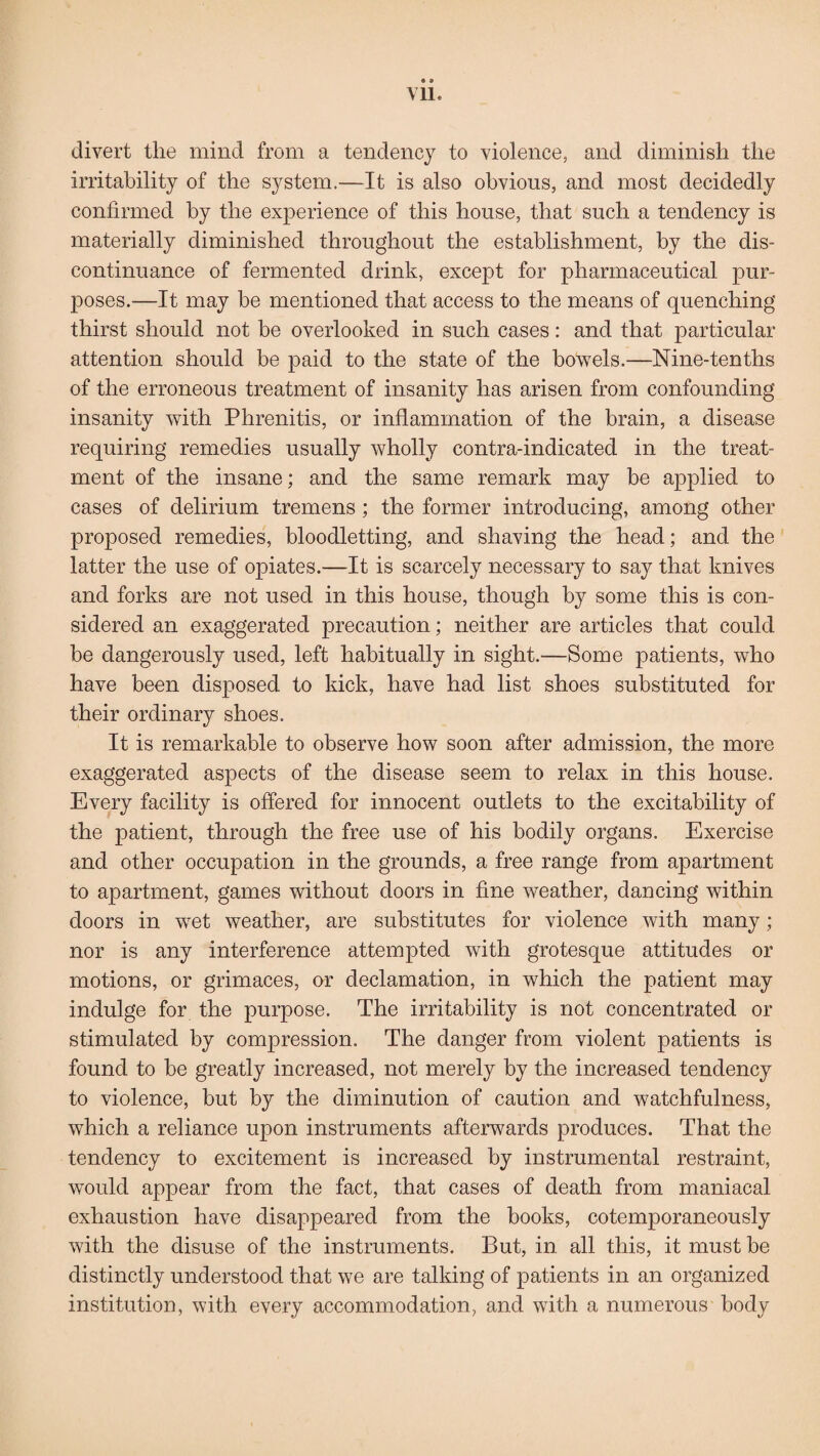 e a Vll. divert the mind from a tendency to violence, and diminish the irritability of the system.—It is also obvious, and most decidedly confirmed by the experience of this house, that such a tendency is materially diminished throughout the establishment, by the dis¬ continuance of fermented drink, except for pharmaceutical pur¬ poses.—It may be mentioned that access to the means of quenching thirst should not be overlooked in such cases: and that particular attention should be paid to the state of the bowels.—Nine-tenths of the erroneous treatment of insanity has arisen from confounding insanity with Phrenitis, or inflammation of the brain, a disease requiring remedies usually wholly contra-indicated in the treat¬ ment of the insane; and the same remark may be applied to cases of delirium tremens; the former introducing, among other proposed remedies, bloodletting, and shaving the head; and the latter the use of opiates.—It is scarcely necessary to say that knives and forks are not used in this house, though by some this is con¬ sidered an exaggerated precaution; neither are articles that could be dangerously used, left habitually in sight.—Some patients, who have been disposed to kick, have had list shoes substituted for their ordinary shoes. It is remarkable to observe how soon after admission, the more exaggerated aspects of the disease seem to relax in this house. Every facility is offered for innocent outlets to the excitability of the patient, through the free use of his bodily organs. Exercise and other occupation in the grounds, a free range from apartment to apartment, games without doors in fine weather, dancing within doors in wet weather, are substitutes for violence with many ; nor is any interference attempted with grotesque attitudes or motions, or grimaces, or declamation, in which the patient may indulge for the purpose. The irritability is not concentrated or stimulated by compression. The danger from violent patients is found to be greatly increased, not merely by the increased tendency to violence, but by the diminution of caution and watchfulness, which a reliance upon instruments afterwards produces. That the tendency to excitement is increased by instrumental restraint, would appear from the fact, that cases of death from maniacal exhaustion have disappeared from the books, cotemporaneously with the disuse of the instruments. But, in. all this, it must be distinctly understood that we are talking of patients in an organized institution, with every accommodation, and with a numerous body