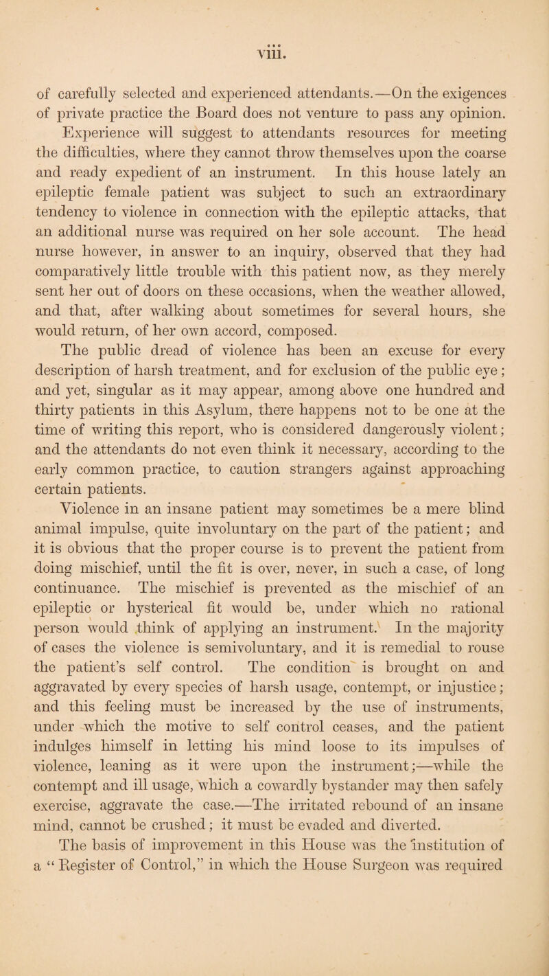 • • • yin. of carefully selected and experienced attendants.—On the exigences of private practice the Board does not venture to pass any opinion. Experience will suggest to attendants resources for meeting the difficulties, where they cannot throw themselves upon the coarse and ready expedient of an instrument. In this house lately an epileptic female patient was subject to such an extraordinary tendency to violence in connection with the epileptic attacks, that an additional nurse was required on her sole account. The head nurse however, in answer to an inquiry, observed that they had comparatively little trouble with this patient now, as they merely sent her out of doors on these occasions, when the weather allowed, and that, after walking about sometimes for several hours, she would return, of her own accord, composed. The public dread of violence has been an excuse for every description of harsh treatment, and for exclusion of the public eye ; and yet, singular as it may appear, among above one hundred and thirty patients in this Asylum, there happens not to be one at the time of writing this report, who is considered dangerously violent; and the attendants do not even think it necessary, according to the early common practice, to caution strangers against approaching certain patients. Violence in an insane patient may sometimes be a mere blind animal impulse, quite involuntary on the part of the patient; and it is obvious that the proper course is to prevent the patient from doing mischief, until the fit is over, never, in such a case, of long continuance. The mischief is prevented as the mischief of an epileptic or hysterical fit would be, under which no rational person would think of applying an instrument. In the majority of cases the violence is semivoluntary, and it is remedial to rouse the patient’s self control. The condition is brought on and aggravated by every species of harsh usage, contempt, or injustice; and this feeling must be increased by the use of instruments, under which the motive to self control ceases, and the patient indulges himself in letting his mind loose to its impulses of violence, leaning as it were upon the instrument;—while the contempt and ill usage, which a cowardly bystander may then safely exercise, aggravate the case.—The irritated rebound of an insane mind, cannot be crushed; it must be evaded and diverted. The basis of improvement in this House was the institution of a “ Register of Control,” in which the House Surgeon was required