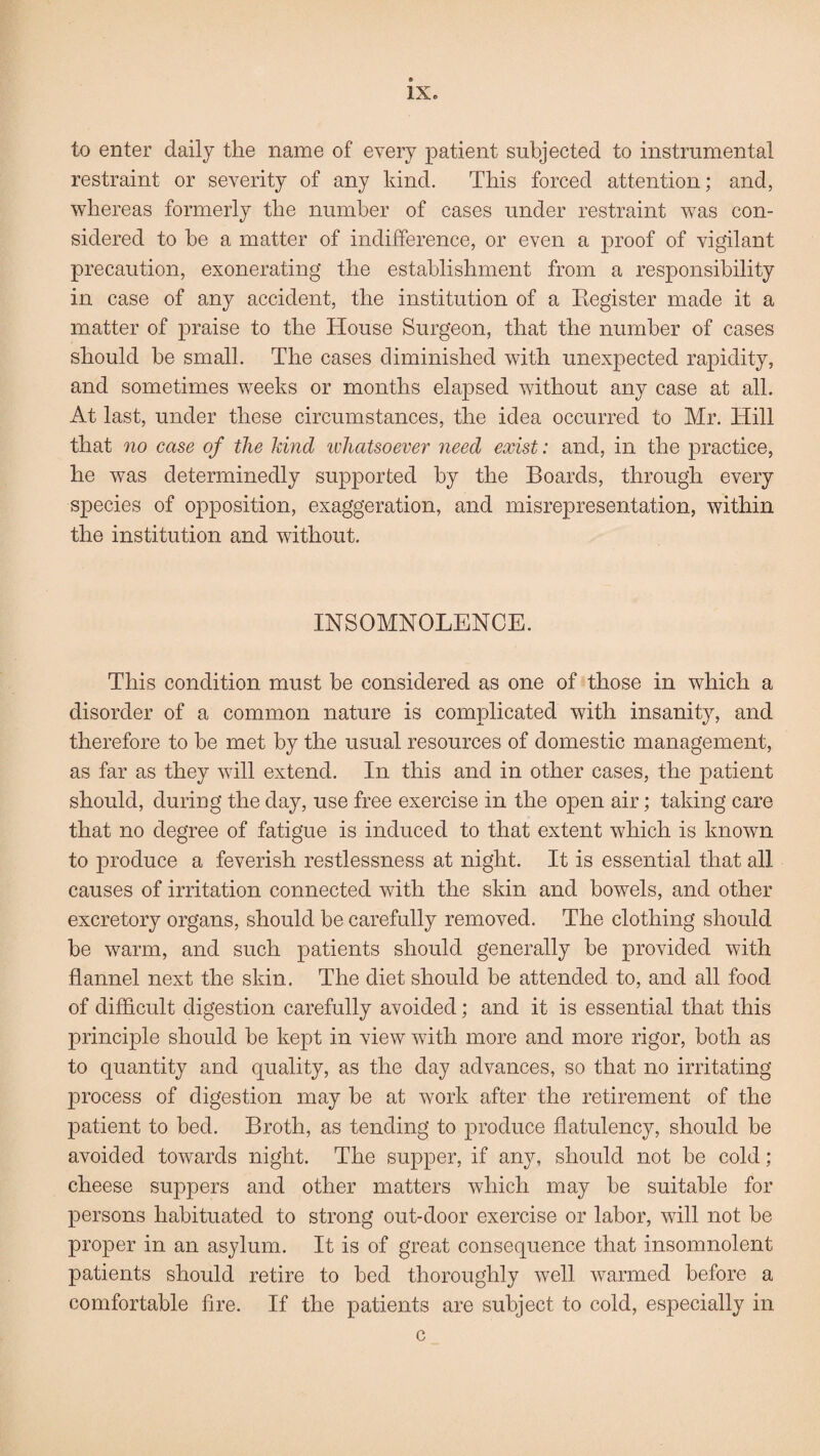 to enter daily the name of every patient subjected to instrumental restraint or severity of any kind. This forced attention; and, whereas formerly the number of cases under restraint was con¬ sidered to be a matter of indifference, or even a proof of vigilant precaution, exonerating the establishment from a responsibility in case of any accident, the institution of a Register made it a matter of praise to the House Surgeon, that the number of cases should be small. The cases diminished with unexpected rapidity, and sometimes weeks or months elapsed without any case at all. At last, under these circumstances, the idea occurred to Mr. Hill that no case of the kind ivhatsoever need exist: and, in the practice, he was determinedly supported by the Boards, through every species of opposition, exaggeration, and misrepresentation, within the institution and without. INSOMNOLENCE. This condition must be considered as one of those in which a disorder of a common nature is complicated with insanity, and therefore to he met by the usual resources of domestic management, as far as they will extend. In this and in other cases, the patient should, during the day, use free exercise in the open air; taking care that no degree of fatigue is induced to that extent which is known to produce a feverish restlessness at night. It is essential that all causes of irritation connected with the skin and bowels, and other excretory organs, should be carefully removed. The clothing should he warm, and such patients should generally be provided with flannel next the skin. The diet should be attended to, and all food of difficult digestion carefully avoided; and it is essential that this principle should he kept in view with more and more rigor, both as to quantity and quality, as the day advances, so that no irritating process of digestion may be at work after the retirement of the patient to bed. Broth, as tending to produce flatulency, should be avoided towards night. The supper, if any, should not be cold ; cheese suppers and other matters which may he suitable for persons habituated to strong out-door exercise or labor, will not he proper in an asylum. It is of great consequence that insomnolent patients should retire to bed thoroughly well warmed before a comfortable fire. If the patients are subject to cold, especially in c
