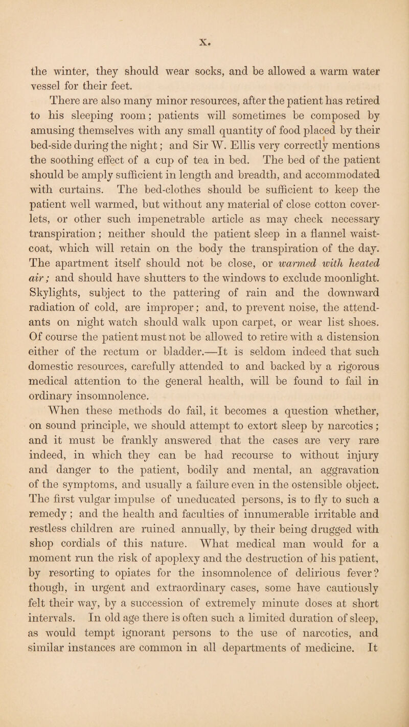 the winter, they should wear socks, and be allowed a warm water vessel for their feet. There are also many minor resources, after the patient has retired to his sleeping room; patients will sometimes he composed by amusing themselves with any small quantity of food placed by their bed-side during the night; and Sir W. Ellis very correctly mentions the soothing effect of a cup of tea in bed. The bed of the patient should be amply sufficient in length and breadth, and accommodated with curtains. The bed-clothes should be sufficient to keep the patient well warmed, but without any material of close cotton cover¬ lets, or other such impenetrable article as may check necessary transpiration; neither should the patient sleep in a flannel waist¬ coat, which will retain on the body the transpiration of the day. The apartment itself should not be close, or warmed with heated air; and should have shutters to the windows to exclude moonlight. Skylights, subject to the pattering of rain and the downward radiation of cold, are improper; and, to prevent noise, the attend¬ ants on night watch should walk upon carpet, or wear list shoes. Of course the patient must not be allowed to retire with a distension either of the rectum or bladder.—It is seldom indeed that such domestic resources, carefully attended to and backed by a rigorous medical attention to the general health, will be found to fail in ordinary insomnolence. When these methods do fail, it becomes a question whether, on sound principle, we should attempt to extort sleep by narcotics; and it must be frankly answered that the cases are very rare indeed, in which they can be had recourse to without injury and danger to the patient, bodily and mental, an aggravation of the symptoms, and usually a failure even in the ostensible object. The first vulgar impulse of uneducated persons, is to fly to such a remedy ; and the health and faculties of innumerable irritable and restless children are mined annually, by their being drugged with shop cordials of this nature. What medical man would for a moment run the risk of apoplexy and the destruction of his patient, by resorting to opiates for the insomnolence of delirious fever? though, in urgent and extraordinary cases, some have cautiously felt their way, by a succession of extremely minute doses at short intervals. In old age there is often such a limited duration of sleep, as would tempt ignorant persons to the use of narcotics, and similar instances are common in all departments of medicine. It