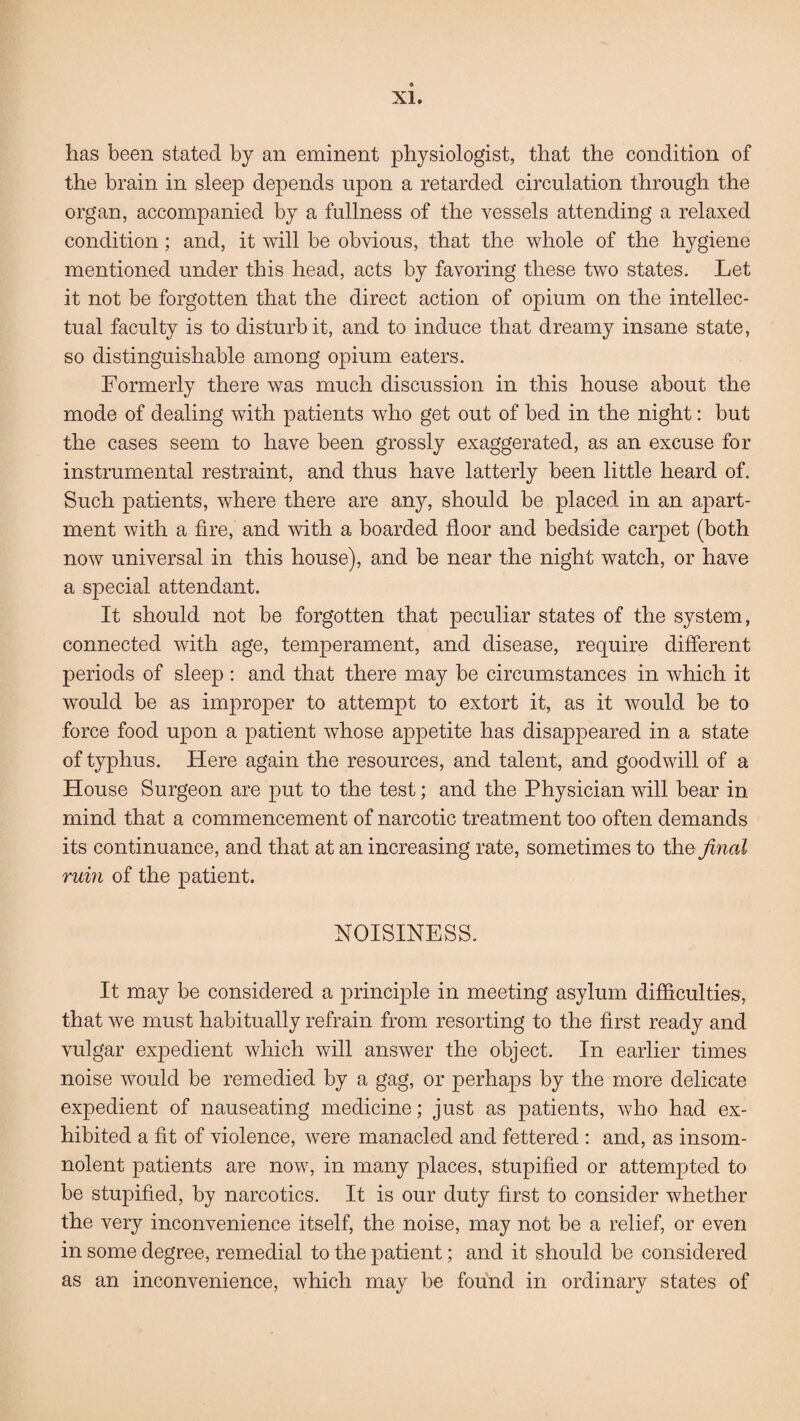 has been stated by an eminent physiologist, that the condition of the brain in sleep depends upon a retarded circulation through the organ, accompanied by a fullness of the vessels attending a relaxed condition; and, it will be obvious, that the whole of the hygiene mentioned under this head, acts by favoring these two states. Let it not be forgotten that the direct action of opium on the intellec¬ tual faculty is to disturb it, and to induce that dreamy insane state, so distinguishable among opium eaters. Formerly there was much discussion in this house about the mode of dealing with patients who get out of bed in the night: but the cases seem to have been grossly exaggerated, as an excuse for instrumental restraint, and thus have latterly been little heard of. Such patients, where there are any, should be placed in an apart¬ ment with a fire, and with a boarded floor and bedside carpet (both now universal in this house), and be near the night watch, or have a special attendant. It should not be forgotten that peculiar states of the system, connected with age, temperament, and disease, require different periods of sleep : and that there may be circumstances in which it would be as improper to attempt to extort it, as it would be to force food upon a patient whose appetite has disappeared in a state of typhus. Here again the resources, and talent, and goodwill of a House Surgeon are put to the test; and the Physician will bear in mind that a commencement of narcotic treatment too often demands its continuance, and that at an increasing rate, sometimes to the final ruin of the patient. NOISINESS. It may be considered a principle in meeting asylum difficulties, that we must habitually refrain from resorting to the first ready and vulgar expedient which will answer the object. In earlier times noise would be remedied by a gag, or perhaps by the more delicate expedient of nauseating medicine; just as patients, who had ex¬ hibited a fit of violence, were manacled and fettered : and, as insom- nolent patients are now, in many places, stupified or attempted to be stupified, by narcotics. It is our duty first to consider whether the very inconvenience itself, the noise, may not be a relief, or even in some degree, remedial to the patient; and it should be considered as an inconvenience, which may be found in ordinary states of