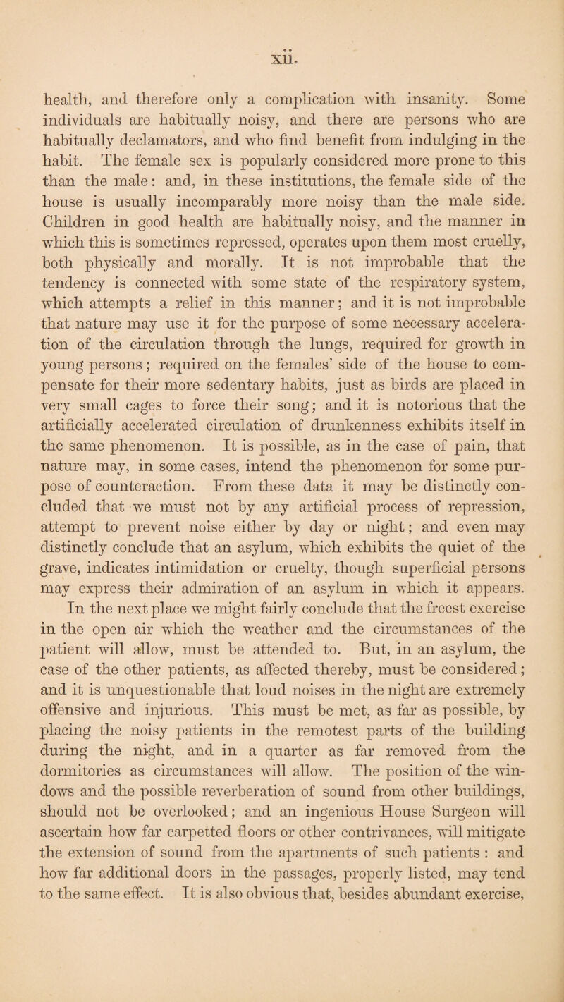 Xlle health, and therefore only a complication with insanity. Some individuals are habitually noisy, and there are persons who are habitually declamators, and who find benefit from indulging in the habit. The female sex is popularly considered more prone to this than the male: and, in these institutions, the female side of the house is usually incomparably more noisy than the male side. Children in good health are habitually noisy, and the manner in which this is sometimes repressed, operates upon them most cruelly, both physically and morally. It is not improbable that the tendency is connected with some state of the respiratory system, which attempts a relief in this manner; and it is not improbable that nature may use it for the purpose of some necessary accelera¬ tion of the circulation through the lungs, required for growth in young persons; required on the females’ side of the house to com¬ pensate for their more sedentary habits, just as birds are placed in very small cages to force their song; and it is notorious that the artificially accelerated circulation of drunkenness exhibits itself in the same phenomenon. It is possible, as in the case of pain, that nature may, in some cases, intend the phenomenon for some pur¬ pose of counteraction. From these data it may be distinctly con¬ cluded that we must not by any artificial process of repression, attempt to prevent noise either by day or night; and even may distinctly conclude that an asylum, which exhibits the quiet of the grave, indicates intimidation or cruelty, though superficial persons may express their admiration of an asylum in which it appears. In the next place we might fairly conclude that the freest exercise in the open air which the weather and the circumstances of the patient will allow, must be attended to. But, in an asylum, the case of the other patients, as affected thereby, must be considered; and it is unquestionable that loud noises in the night are extremely offensive and injurious. This must be met, as far as possible, by placing the noisy patients in the remotest parts of the building during the night, and in a quarter as far removed from the dormitories as circumstances will allow. The position of the win¬ dows and the possible reverberation of sound from other buildings, should not be overlooked; and an ingenious House Surgeon will ascertain how far carpetted floors or other contrivances, will mitigate the extension of sound from the apartments of such patients : and how far additional doors in the passages, properly listed, may tend to the same effect. It is also obvious that, besides abundant exercise,