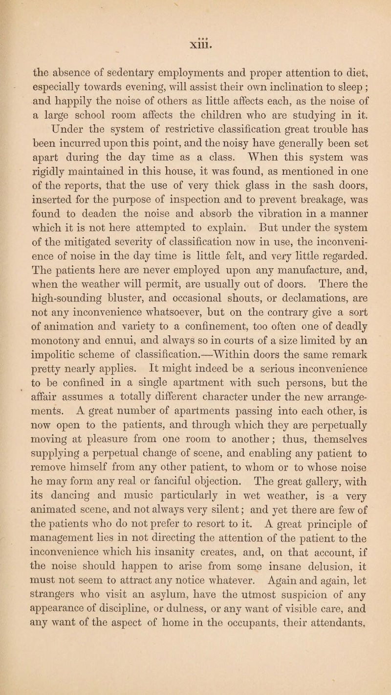 6M Xllle the absence of sedentary employments and proper attention to diet, especially towards evening, will assist their own inclination to sleep ; and happily the noise of others as little affects each, as the noise of a large school room affects the children who are studying in it. Under the system of restrictive classification great trouble has been incurred upon this point, and the noisy have generally been set apart during the day time as a class. When this system was rigidly maintained in this house, it was found, as mentioned in one of the reports, that the use of very thick glass in the sash doors, inserted for the purpose of inspection and to prevent breakage, was found to deaden the noise and absorb the vibration in a manner which it is not here attempted to explain. But under the system of the mitigated severity of classification now in use, the inconveni¬ ence of noise in the day time is little felt, and very little regarded. The patients here are never employed upon any manufacture, and, when the weather will permit, are usually out of doors. There the high-sounding bluster, and occasional shouts, or declamations, are not any inconvenience whatsoever, but on the contrary give a sort of animation and variety to a confinement, too often one of deadly monotony and ennui, and always so in courts of a size limited by an impolitic scheme of classification.—Within doors the same remark pretty nearly applies. It might indeed be a serious inconvenience to be confined in a single apartment with such persons, but the affair assumes a totally different character under the new arrange¬ ments. A great number of apartments passing into each other, is now open to the patients, and through which they are perpetually moving at pleasure from one room to another; thus, themselves supplying a perpetual change of scene, and enabling any patient to remove himself from any other patient, to whom or to whose noise he may form any real or fanciful objection. The great gallery, with its dancing and music particularly in wet weather, is a very animated scene, and not always very silent; and yet there are few of the patients who do not prefer to resort to it. A great principle of management lies in not directing the attention of the patient to the inconvenience which his insanity creates, and, on that account, if the noise should happen to arise from some insane delusion, it must not seem to attract any notice whatever. Again and again, let strangers who visit an asylum, have the utmost suspicion of any appearance of discipline, or dulness, or any want of visible care, and any want of the aspect of home in the occupants, their attendants,