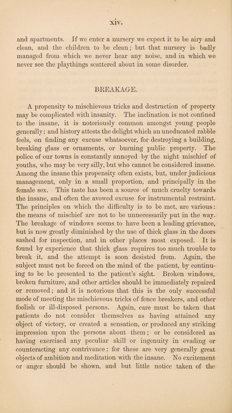 and apartments. If we enter a nursery we expect it to be airy and clean, and the children to be clean; but that nursery is badly managed from which we never hear any noise, and in which we never see the playthings scattered about in some disorder. BREAKAGE. A propensity to mischievous tricks and destruction of property may be complicated v7ith insanity. The inclination is not confined to the insane, it is notoriously common amongst young people generally; and history attests the delight which an uneducated rabble feels, on finding any excuse whatsoever, for destroying a building, breaking glass or ornaments, or burning public property. The police of our towns is constantly annoyed by the night mischief of youths, who may be very silly, but who cannot be considered insane. Among the insane this propensity often exists, but, under judicious management, only in a small proportion, and principally in the female sex. This taste has been a source of much cruelty towards the insane, and often the avowed excuse for instrumental restraint. The principles on which the difficulty is to be met, are various: the means of mischief are not to be unnecessarily put in the way. The breakage of windows seems to have been a leading grievance, but is now greatly diminished by the use of thick glass in the doors sashed for inspection, and in other places most exposed. It is found by experience that thick glass requires too much trouble to break it, and the attempt is soon desisted from. Again, the subject must not be forced on the mind of the patient, by continu¬ ing to be be presented to the patient’s sight. Broken windows, broken furniture, and other articles should be immediately repaired or removed; and it is notorious that this is the only successful mode of meeting the mischievous tricks of fence breakers, and other foolish or ill-disposed persons. Again, care must be taken that patients do not consider themselves as having attained any object of victory, or created a sensation, or produced any striking impression upon the persons about them; or be considered as having exercised any peculiar skill or ingenuity in evading or counteracting any contrivance; for these are very generally great objects of ambition and meditation with the insane. No excitement or anger should be shown, and but little notice taken of the
