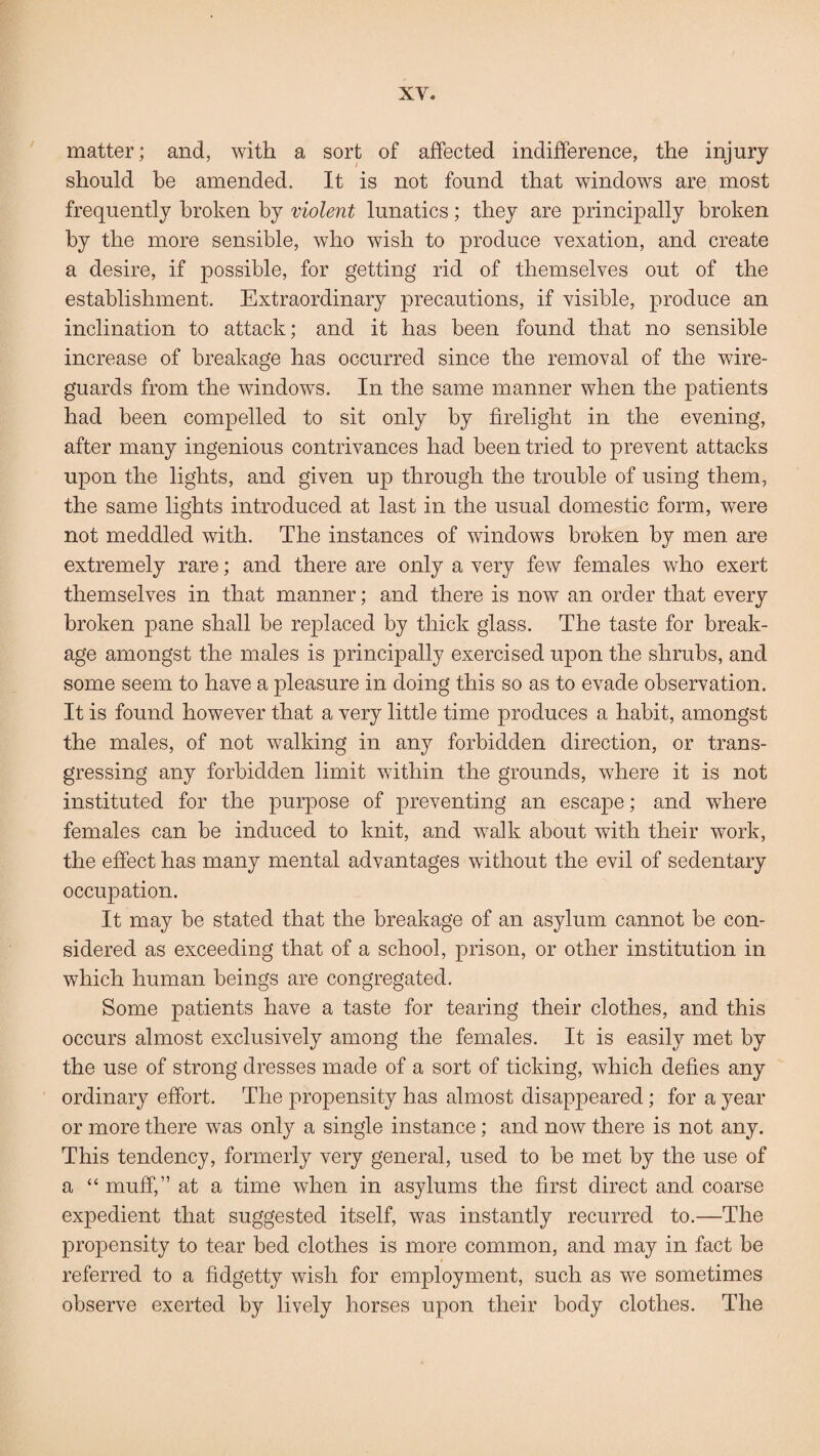 matter; and, with a sort of affected indifference, the injury should be amended. It is not found that windows are most frequently broken by violent lunatics; they are principally broken by the more sensible, who wish to produce vexation, and create a desire, if possible, for getting rid of themselves out of the establishment. Extraordinary precautions, if visible, produce an inclination to attack; and it has been found that no sensible increase of breakage has occurred since the removal of the wire- guards from the windows. In the same manner when the patients had been compelled to sit only by firelight in the evening, after many ingenious contrivances had been tried to prevent attacks upon the lights, and given up through the trouble of using them, the same lights introduced at last in the usual domestic form, were not meddled with. The instances of windows broken by men are extremely rare; and there are only a very few females who exert themselves in that manner; and there is now an order that every broken pane shall be replaced by thick glass. The taste for break¬ age amongst the males is principally exercised upon the shrubs, and some seem to have a pleasure in doing this so as to evade observation. It is found however that a very little time produces a habit, amongst the males, of not walking in any forbidden direction, or trans¬ gressing any forbidden limit within the grounds, where it is not instituted for the purpose of preventing an escape; and where females can be induced to knit, and walk about with their work, the effect has many mental advantages without the evil of sedentary occupation. It may be stated that the breakage of an asylum cannot be con¬ sidered as exceeding that of a school, prison, or other institution in which human beings are congregated. Some patients have a taste for tearing their clothes, and this occurs almost exclusively among the females. It is easily met by the use of strong dresses made of a sort of ticking, which defies any ordinary effort. The propensity has almost disappeared; for a year or more there wras only a single instance; and now there is not any. This tendency, formerly very general, used to be met by the use of a “ muff,” at a time when in asylums the first direct and coarse expedient that suggested itself, was instantly recurred to.—The propensity to tear bed clothes is more common, and may in fact be referred to a fidgetty wish for employment, such as we sometimes observe exerted by lively horses upon their body clothes. The