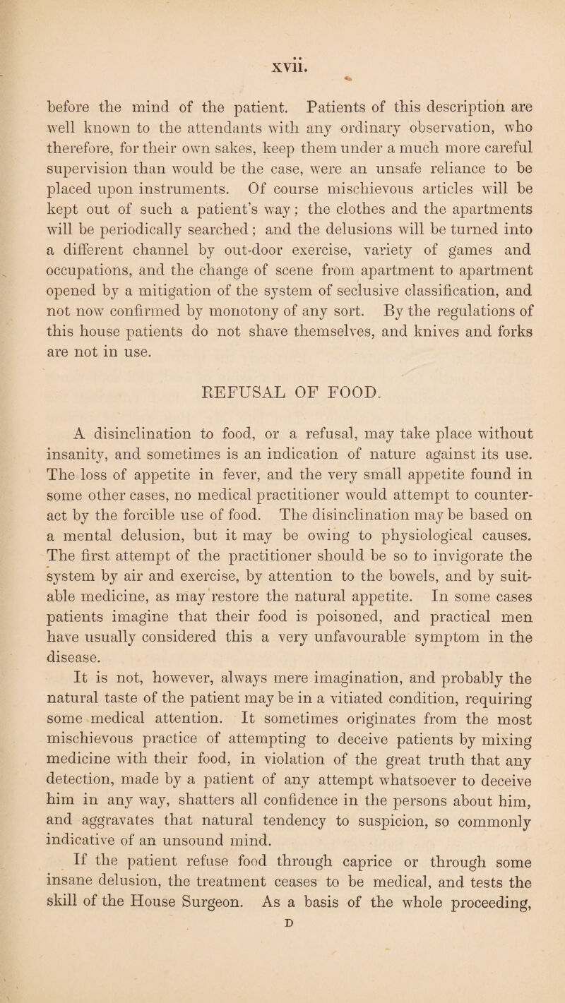 before the mind of the patient. Patients of this description are well known to the attendants with any ordinary observation, who therefore, for their own sakes, keep them under a much more careful supervision than would be the case, were an unsafe reliance to be placed upon instruments. Of course mischievous articles will be kept out of such a patient’s way; the clothes and the apartments will be periodically searched; and the delusions will be turned into a different channel by out-door exercise, variety of games and occupations, and the change of scene from apartment to apartment opened by a mitigation of the system of seclusive classification, and not now confirmed by monotony of any sort. By the regulations of this house patients do not shave themselves, and knives and forks are not in use. REFUSAL OF FOOD. A disinclination to food, or a refusal, may take place without insanity, and sometimes is an indication of nature against its use. The loss of appetite in fever, and the very small appetite found in some other cases, no medical practitioner would attempt to counter¬ act by the forcible use of food. The disinclination may be based on a mental delusion, but it may be owing to physiological causes. The first attempt of the practitioner should be so to invigorate the sj^stem by air and exercise, by attention to the bowels, and by suit¬ able medicine, as may restore the natural appetite. In some cases patients imagine that their food is poisoned, and practical men have usually considered this a very unfavourable symptom in the disease. It is not, however, always mere imagination, and probably the natural taste of the patient may be in a vitiated condition, requiring some medical attention. It sometimes originates from the most mischievous practice of attempting to deceive patients by mixing medicine with their food, in violation of the great truth that any detection, made by a patient of any attempt whatsoever to deceive him in any w^ay, shatters all confidence in the persons about him, and aggravates that natural tendency to suspicion, so commonly indicative of an unsound mind. If the patient refuse food through caprice or through some insane delusion, the treatment ceases to be medical, and tests the skill of the House Surgeon. As a basis of the whole proceeding, D