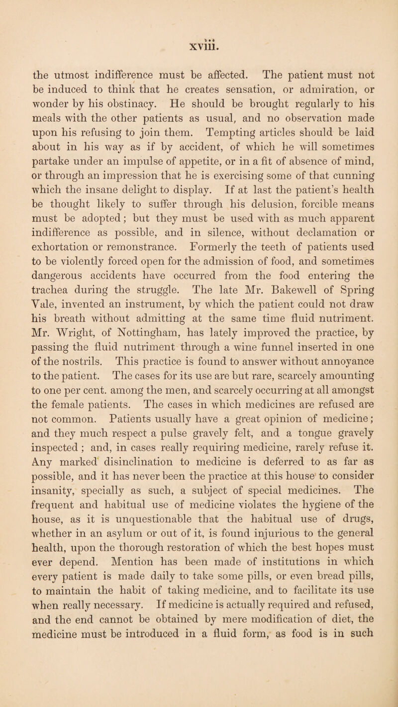 the utmost indifference must be affected. The patient must not be induced to think that he creates sensation, or admiration, or wonder by his obstinacy. He should be brought regularly to his meals with the other patients as usual, and no observation made upon his refusing to join them. Tempting articles should be laid about in his way as if by accident, of which he will sometimes partake under an impulse of appetite, or in a fit of absence of mind, or through an impression that he is exercising some of that cunning which the insane delight to display. If at last the patient’s health be thought likely to suffer through his delusion, forcible means must be adopted; but they must be used with as much apparent indifference as possible, and in silence, without declamation or exhortation or remonstrance. Formerly the teeth of patients used to be violently forced open for the admission of food, and sometimes dangerous accidents have occurred from the food entering the trachea during the struggle. The late Mr. Bakewell of Spring Yale, invented an instrument, by which the patient could not draw his breath without admitting at the same time fluid nutriment. Mr. Wright, of Nottingham, has lately improved the practice, by passing the fluid nutriment through a wine funnel inserted in one of the nostrils. This practice is found to answer without annoyance to the patient. The cases for its use are but rare, scarcely amounting to one per cent, among the men, and scarcely occurring at all amongst the female patients. The cases in which medicines are refused are not common. Patients usually have a great opinion of medicine; and they much respect a pulse gravely felt, and a tongue gravely inspected; and, in cases really requiring medicine, rarely refuse it. Any marked disinclination to medicine is deferred to as far as possible, and it has never been the practice at this house to consider insanity, specially as such, a subject of special medicines. The frequent and habitual use of medicine violates the hygiene of the house, as it is unquestionable that the habitual use of drugs, whether in an asylum or out of it, is found injurious to the general health, upon the thorough restoration of which the best hopes must ever depend. Mention has been made of institutions in which every patient is made daily to take some pills, or even bread pills, to maintain the habit of taking medicine, and to facilitate its use when really necessary. If medicine is actually required and refused, and the end cannot be obtained by mere modification of diet, the medicine must be introduced in a fluid form, as food is in such