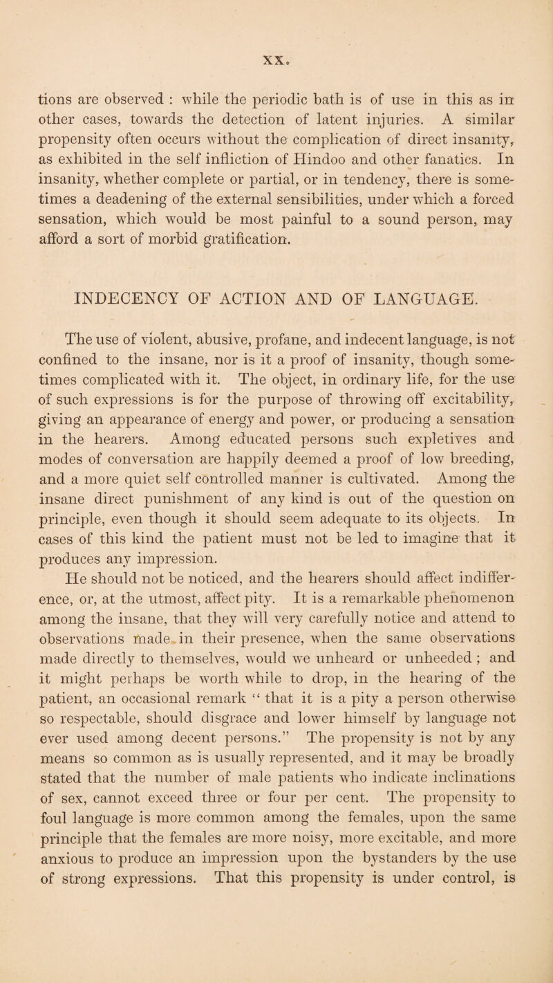 tions are observed : while the periodic bath is of use in this as in other cases, towards the detection of latent injuries. A similar propensity often occurs without the complication of direct insanity, as exhibited in the self infliction of Hindoo and other fanatics. In insanity, whether complete or partial, or in tendency, there is some¬ times a deadening of the external sensibilities, under which a forced sensation, which would be most painful to a sound person, may afford a sort of morbid gratification. INDECENCY OF ACTION AND OF LANGUAGE. The use of violent, abusive, profane, and indecent language, is not confined to the insane, nor is it a proof of insanity, though some¬ times complicated with it. The object, in ordinary life, for the use of such expressions is for the purpose of throwing off excitability, giving an appearance of energy and power, or producing a sensation in the hearers. Among educated persons such expletives and modes of conversation are happily deemed a proof of low breeding, and a more quiet self controlled manner is cultivated. Among the insane direct punishment of any kind is out of the question on principle, even though it should seem adequate to its objects. In cases of this kind the patient must not be led to imagine that it produces any impression. He should not be noticed, and the hearers should affect indiffer¬ ence, or, at the utmost, affect pity. It is a remarkable phenomenon among the insane, that they will very carefully notice and attend to observations made in their presence, when the same observations made directly to themselves, would we unheard or unheeded ; and it might perhaps be worth while to drop, in the hearing of the patient, an occasional remark “ that it is a pity a person otherwise so respectable, should disgrace and lower himself by language not ever used among decent persons.” The propensity is not by any means so common as is usually represented, and it may be broadly stated that the number of male patients who indicate inclinations of sex, cannot exceed three or four per cent. The propensity to foul language is more common among the females, upon the same principle that the females are more nois}^, more excitable, and more anxious to produce an impression upon the bystanders by the use of strong expressions. That this propensity is under control, is