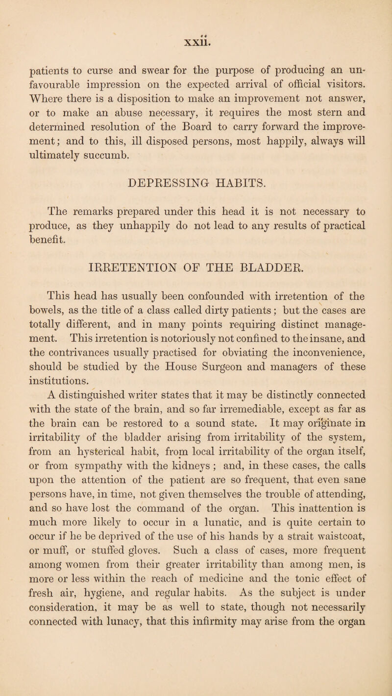 patients to curse and swear for the purpose of producing an un¬ favourable impression on the expected arrival of official visitors. Where there is a disposition to make an improvement not answer, or to make an abuse necessary, it requires the most stern and determined resolution of the Board to carry forward the improve¬ ment ; and to this, ill disposed persons, most happily, always will ultimately succumb. DEPRESSING HABITS. The remarks prepared under this head it is not necessary to produce, as they unhappily do not lead to any results of practical benefit. IRRETENTION OF THE BLADDER. This head has usually been confounded with irretention of the bowels, as the title of a class called dirty patients; but the cases are totally different, and in many points requiring distinct manage¬ ment. This irretention is notoriously not confined to the insane, and the contrivances usually practised for obviating the inconvenience, should be studied by the House Surgeon and managers of these institutions. A distinguished writer states that it may be distinctly connected with the state of the brain, and so far irremediable, except as far as the brain can be restored to a sound state. It may originate in irritability of the bladder arising from irritability of the system, from an hysterical habit, from local irritability of the organ itself, or from sympathy with the kidneys ; and, in these cases, the calls upon the attention of the patient are so frequent, that even sane persons have, in time, not given themselves the trouble of attending, and so have lost the command of the organ. This inattention is much more likely to occur in a lunatic, and is quite certain to occur if he be deprived of the use of his hands by a strait waistcoat, or muff, or stuffed gloves. Such a class of cases, more frequent among women from their greater irritability than among men, is more or less within the reach of medicine and the tonic effect of fresh air, hygiene, and regular habits. As the subject is under consideration, it may be as well to state, though not necessarily connected with lunacy, that this infirmity may arise from the organ