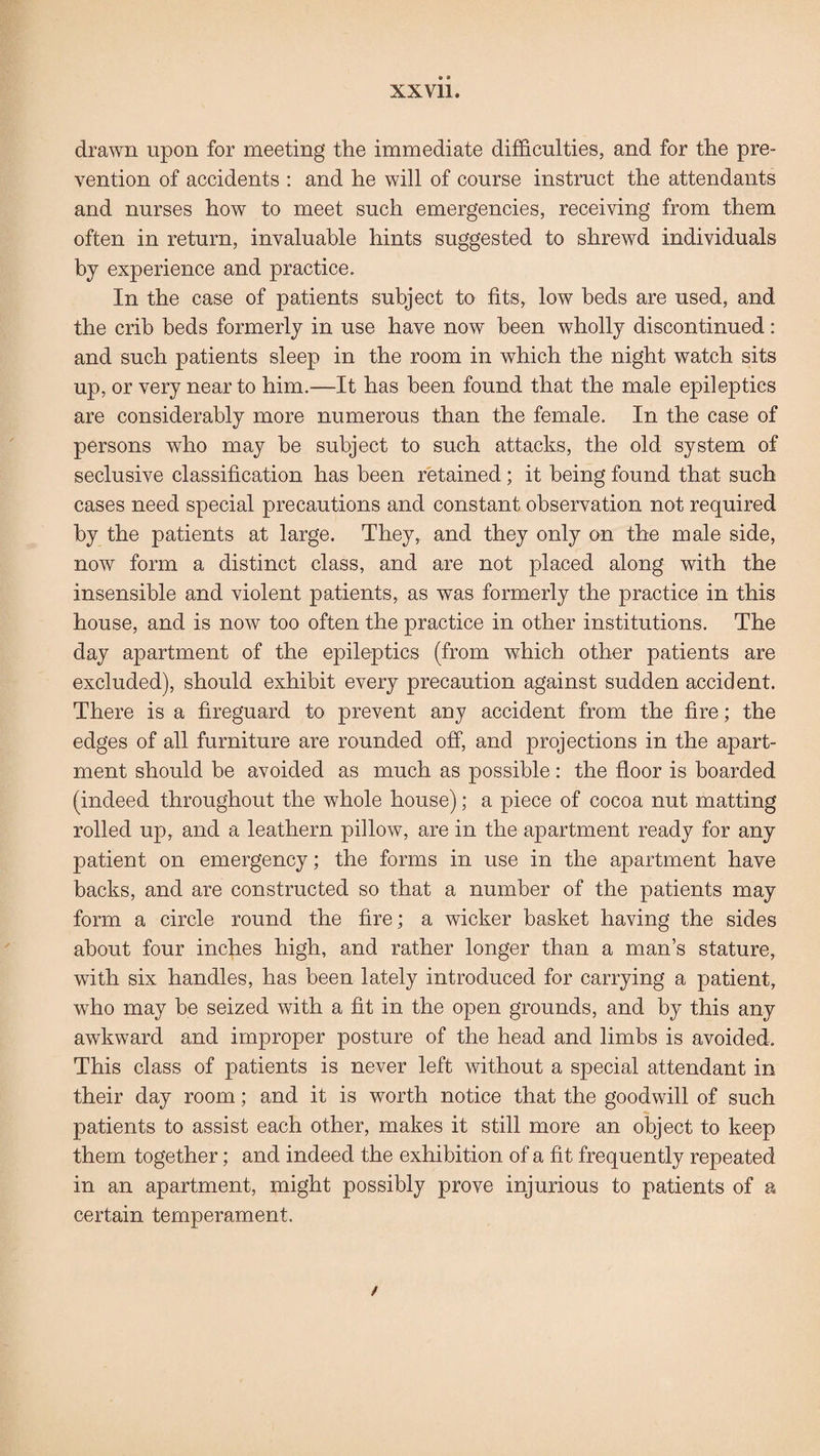 drawn upon for meeting the immediate difficulties, and for the pre¬ vention of accidents : and he will of course instruct the attendants and nurses how to meet such emergencies, receiving from them often in return, invaluable hints suggested to shrewd individuals by experience and practice. In the case of patients subject to fits, low beds are used, and the crib beds formerly in use have now been wholly discontinued: and such patients sleep in the room in which the night watch sits up, or very near to him.—It has been found that the male epileptics are considerably more numerous than the female. In the case of persons who may be subject to such attacks, the old system of seclusive classification has been retained; it being found that such cases need special precautions and constant observation not required by the patients at large. They, and they only on the male side, now form a distinct class, and are not placed along with the insensible and violent patients, as was formerly the practice in this house, and is now too often the practice in other institutions. The day apartment of the epileptics (from which other patients are excluded), should exhibit every precaution against sudden accident. There is a fireguard to prevent any accident from the fire; the edges of all furniture are rounded off, and projections in the apart¬ ment should be avoided as much as possible: the floor is boarded (indeed throughout the whole house); a piece of cocoa nut matting rolled up, and a leathern pillow, are in the apartment ready for any patient on emergency; the forms in use in the apartment have backs, and are constructed so that a number of the patients may form a circle round the fire; a wicker basket having the sides about four inches high, and rather longer than a man’s stature, with six handles, has been lately introduced for carrying a patient, who may be seized with a fit in the open grounds, and by this any awkward and improper posture of the head and limbs is avoided. This class of patients is never left without a special attendant in their day room; and it is worth notice that the goodwill of such patients to assist each other, makes it still more an object to keep them together; and indeed the exhibition of a fit frequently repeated in an apartment, might possibly prove injurious to patients of a certain temperament. f