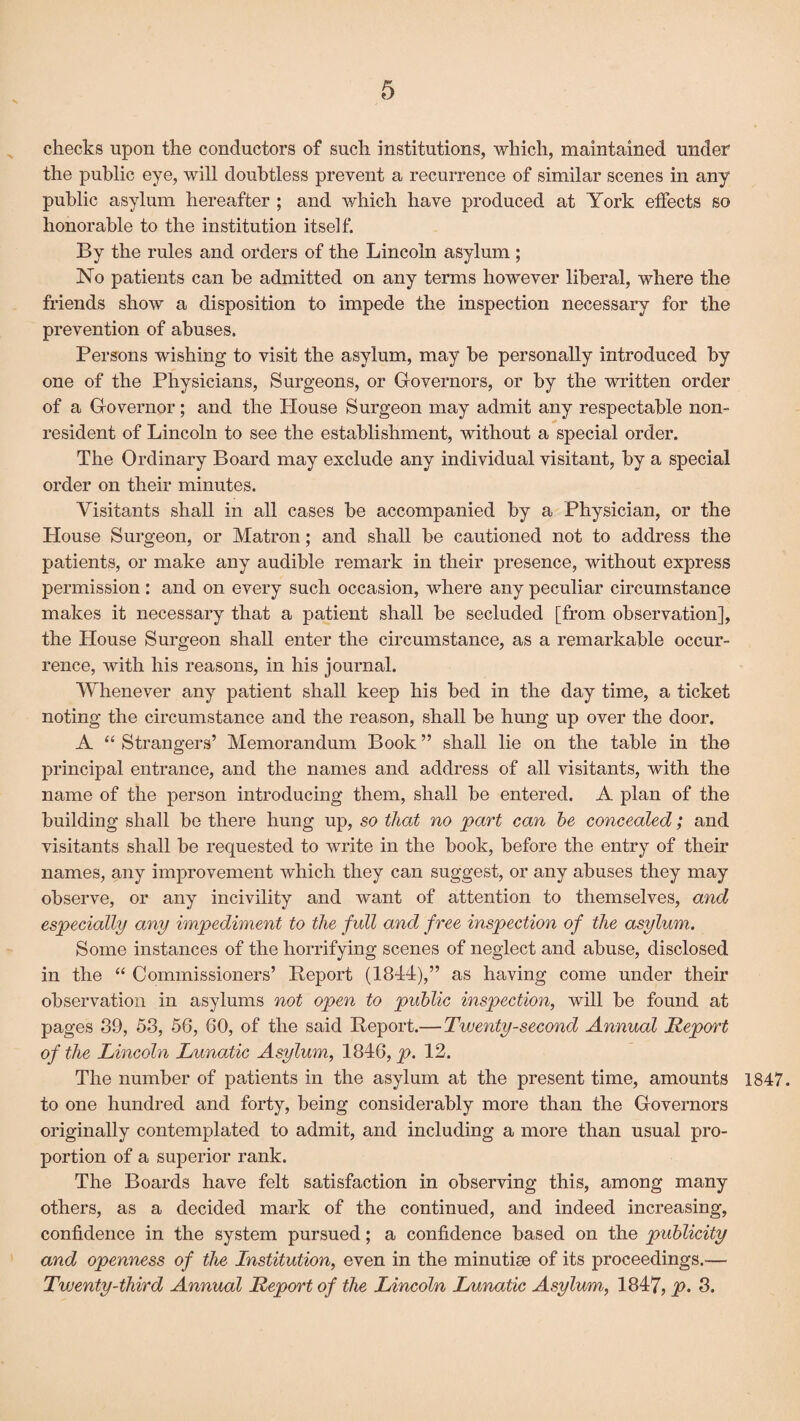 checks upon the conductors of such institutions, which, maintained under the public eye, will doubtless prevent a recurrence of similar scenes in any public asylum hereafter ; and which have produced at York effects so honorable to the institution itself. By the rules and orders of the Lincoln asylum ; No patients can be admitted on any terms however liberal, where the friends show a disposition to impede the inspection necessary for the prevention of abuses. Persons wishing to visit the asylum, may be personally introduced by one of the Physicians, Surgeons, or Governors, or by the written order of a Governor; and the House Surgeon may admit any respectable non¬ resident of Lincoln to see the establishment, without a special order. The Ordinary Board may exclude any individual visitant, by a special order on their minutes. Visitants shall in all cases be accompanied by a Physician, or the House Surgeon, or Matron; and shall be cautioned not to address the patients, or make any audible remark in their presence, without express permission : and on every such occasion, where any peculiar circumstance makes it necessary that a patient shall be secluded [from observation], the House Surgeon shall enter the circumstance, as a remarkable occur¬ rence, with his reasons, in his journal. Whenever any patient shall keep his bed in the day time, a ticket noting the circumstance and the reason, shall be hung up over the door. A “Strangers’ Memorandum Book” shall lie on the table in the principal entrance, and the names and address of all visitants, with the name of the person introducing them, shall be entered. A plan of the building shall be there hung up, so that no part can he concealed; and visitants shall be requested to write in the book, before the entry of their names, any improvement which they can suggest, or any abuses they may observe, or any incivility and want of attention to themselves, and especially any impediment to the full and free inspection of the asylum. Some instances of the horrifying scenes of neglect and abuse, disclosed in the “ Commissioners’ Report (1844),” as having come under their observation in asylums not open to public inspection, will be found at pages 89, 53, 56, 60, of the said Report.—Twenty-second Annual Report of the Lincoln Lunatic Asylum, 1846, p. 12. The number of patients in the asylum at the present time, amounts 1847. to one hundred and forty, being considerably more than the Governors originally contemplated to admit, and including a more than usual pro¬ portion of a superior rank. The Boards have felt satisfaction in observing this, among many others, as a decided mark of the continued, and indeed increasing, confidence in the system pursued; a confidence based on the publicity and openness of the Institution, even in the minutiae of its proceedings.— Twenty-third Annual Report of the Lincoln Lunatic Asylum, 1847, p. 3.