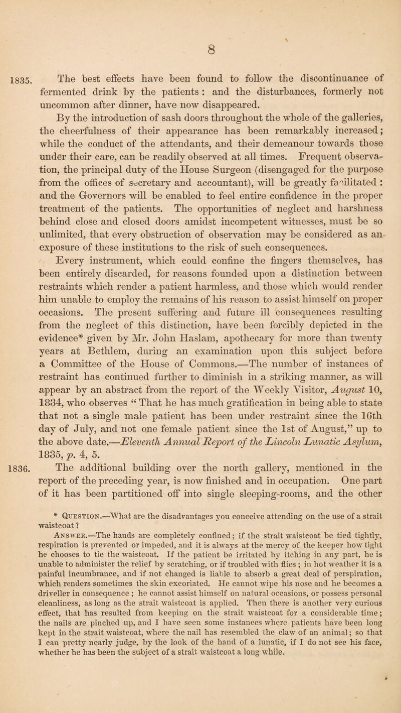 1835, The best effects have been found to follow the discontinuance of fermented drink by the patients : and the disturbances, formerly not uncommon after dinner, have now disappeared. By the introduction of sash doors throughout the whole of the galleries, the cheerfulness of their appearance has been remarkably increased; while the conduct of the attendants, and their demeanour towards those under their care, can be readily observed at all times. Frequent observa¬ tion, the principal duty of the House Surgeon (disengaged for the purpose from the offices of secretary and accountant), will be greatly facilitated : and the Governors will be enabled to feel entire confidence in the proper treatment of the patients. The opportunities of neglect and harshness behind close and closed doors amidst incompetent witnesses, must be so unlimited, that every obstruction of observation may be considered as an exposure of these institutions to the risk of such consequences. Every instrument, which could confine the fingers themselves, has been entirely discarded, for reasons founded upon a distinction between restraints which render a patient harmless, and those which would render him unable to employ the remains of his reason to assist himself on proper occasions. The present suffering and future ill consequences resulting from the neglect of this distinction, have been forcibly depicted in the evidence* given by Mr. John Haslam, apothecary for more than twenty years at Bethlem, during an examination upon this subject before a Committee of the House of Commons.—The number of instances of restraint has continued further to diminish in a striking manner, as will appear by an abstract from the report of the Weekly Visitor, August 10, 1834, who observes “ That he has much gratification in being able to state that not a single male patient has been under restraint since the 16th day of July, and not one female patient since the 1st of August,” up to the above date.—Eleventh Annual Report of the Lincoln Lunatic Asylum, 1835, p. 4, 5. 1836. The additional building over the north gallery, mentioned in the report of the preceding year, is now finished and in occupation. One part of it has been partitioned off into single sleeping-rooms, and the other * Question.—What are the disadvantages you conceive attending on the use of a strait waistcoat ? Answer.—The hands are completely confined; if the strait waistcoat he tied tightly, respiration is prevented or impeded, and it is always at the mercy of the keeper how tight he chooses to tie the waistcoat. If the patient be irritated by itching in any part, he is unable to administer the relief by scratching, or if troubled with flies ; in hot weather it is a painful incumbrance, and if not changed is liable to absorb a great deal of perspiration, which renders sometimes the skin excoriated. He cannot wipe his nose and he becomes a driveller in consequence ; he cannot assist himself on natural occasions, or possess personal cleanliness, as long as the strait waistcoat is applied. Then there is another very curious efiect, that has resulted from keeping on the strait waistcoat for a considerable time; the nails are pinched up, and I have seen some instances where patients have been long kept in the strait waistcoat, where the nail has resembled the claw of an animal; so that I can pretty nearly judge, by the look of the hand of a lunatic, if I do not see his face, whether he has been the subject of a strait waistcoat a long while. *■