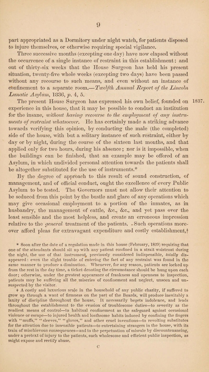 part appropriated as a Dormitory under night watch, for patients disposed to injure themselves, or otherwise requiring special vigilance. Three successive months (excepting one day) have now elapsed without the occurrence of a single instance of restraint in this establishment: and out of thirty-six weeks that the House Surgeon has held his present situation, twenty-five whole weeks (excepting two days) have been passed without any recourse to such means, and even without an instance of confinement to a separate room.— Twelfth Annual Report of the Lincoln Lunatic Asylum, 1886, p. 4, 5. The present House Surgeon has expressed his own belief, founded on 1837. experience in this house, that it may he possible to conduct an institution for the insane, without having recourse to the employment of any instru¬ ments of restraint whatsoever. He has certainly made a striking advance towards verifying this opinion, by conducting the male (the completed) side of the house, with but a solitary instance of such restraint, either by day or by night, during the course of the sixteen last months, and that applied only for two hours, during his absence; nor is it impossible, when the buildings can be finished, that an example may be offered of an Asylum, in which undivided personal attention towards the patients shall be altogether substituted for the use of instruments.* By the degree of approach to this result of sound construction, of management, and of official conduct, ought the excellence of every Public Asylum to be tested. The Governors must not allow their attention to be seduced from this point by the bustle and glare of any operations which may give occasional employment to a portion of the inmates, as in husbandry, the management of cattle, &c., &c., and yet pass over the least sensible and the most helpless, and create an erroneous impression relative to the general treatment of the patients. . Such operations more¬ over afford pleas for extravagant expenditure and costly establishment,! * Soon after the date of a regulation made in this house (February, 1829) requiring that one of the attendants should sit up with any patient confined in a strait waistcoat during the night, the use of that instrument, previously considered indispensible, totally dis¬ appeared : even the slight trouble of entering the fact of any restraint was found in the same manner to produce a diminution. Whenever, for any reason, patients are locked up from the rest in the day time, a ticket denoting the circumstance should be hung upon each door; otherwise, under the greatest appearance of frankness and openness to inspection, patients may be suffering all the. miseries of confinement and neglect, unseen and un¬ suspected by the visitor. + A costly and luxurious scale in the household of any public charity, if suffered to grow up through a want of firmness on the part of the Boards, will xn'oduce inevitably a laxity of discipline throughout the house. It necessarily begets indolence, and leads throughout the establishment to the evasion of troublesome duties—to severity as the readiest means of control—to habitual confinement as the safeguard against occasional violence or escape—to injured health and loathsome habits induced by confining the fingers with “muffs,” “sleeves,” “gloves,” and other cruel inventions—to revolting substitutes for the attention due to insensible patients—to entertaining strangers in the house, with its train of mischievous consequences—and to the perpetuation of misrule by discountenancing, under a pretext of injury to the patients, such wholesome and efficient public inspection, as might expose and rectify abuse. C