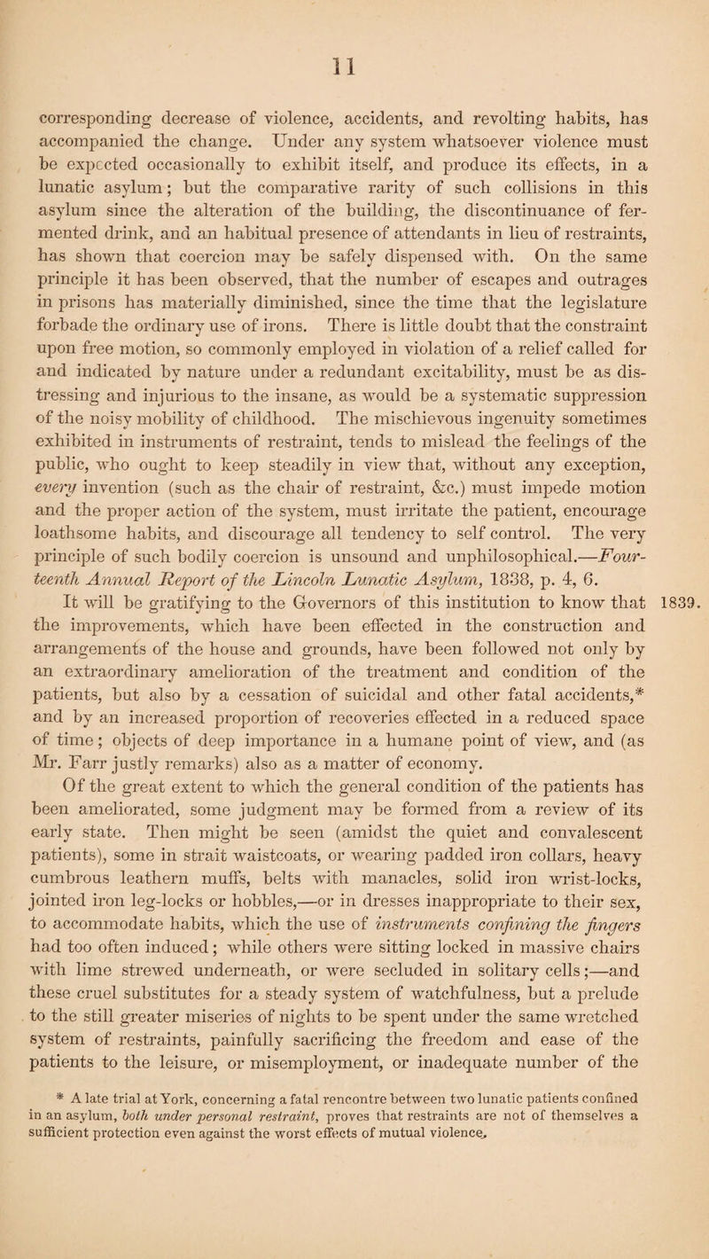 corresponding decrease of violence, accidents, and revolting habits, has accompanied the change. Under any system whatsoever violence must be expected occasionally to exhibit itself, and produce its effects, in a lunatic asylum; but the comparative rarity of such collisions in this asylum since the alteration of the building, the discontinuance of fer¬ mented drink, and an habitual presence of attendants in lieu of restraints, has shown that coercion may he safely dispensed with. On the same principle it has been observed, that the number of escapes and outrages in prisons has materially diminished, since the time that the legislature forbade the ordinary use of irons. There is little doubt that the constraint upon free motion, so commonly employed in violation of a relief called for and indicated by nature under a redundant excitability, must be as dis¬ tressing and injurious to the insane, as would be a systematic suppression of the noisy mobility of childhood. The mischievous ingenuity sometimes exhibited in instruments of restraint, tends to mislead the feelings of the public, who ought to keep steadily in view that, without any exception, every invention (such as the chair of restraint, &c.) must impede motion and the proper action of the system, must irritate the patient, encourage loathsome habits, and discourage all tendency to self control. The very principle of such bodily coercion is unsound and unphilosopliical.—Four¬ teenth Annual Report of the Lincoln Lunatic Asylum, 1838, p. 4, 6. It will be gratifying to the Governors of this institution to know that 1839. the improvements, which have been effected in the construction and arrangements of the house and grounds, have been followed not only by an extraordinary amelioration of the treatment and condition of the patients, but also by a cessation of suicidal and other fatal accidents,* and by an increased proportion of recoveries effected in a reduced space of time; objects of deep importance in a humane point of view, and (as Mr. Farr justly remarks) also as a matter of economy. Of the great extent to Avhich the general condition of the patients has been ameliorated, some judgment may be formed from a review of its early state. Then might be seen (amidst the quiet and convalescent patients), some in strait waistcoats, or wearing padded iron collars, heavy cumbrous leathern muffs, belts with manacles, solid iron wrist-locks, jointed iron leg-locks or hobbles,—or in dresses inappropriate to their sex, to accommodate habits, which the use of instruments confining the fingers had too often induced; while others were sitting locked in massive chairs with lime strewed underneath, or were secluded in solitary cells;—and these cruel substitutes for a steady system of watchfulness, but a prelude to the still greater miseries of nights to be spent under the same wretched system of restraints, painfully sacrificing the freedom and ease of the patients to the leisure, or misemployment, or inadequate number of the * A late trial at York, concerning a fatal rencontre between two lunatic patients confined in an asylum, both under personal restraint, proves that restraints are not of themselves a sufficient protection even against the worst effects of mutual violence,.
