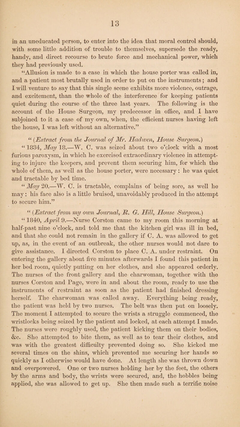 in an uneducated person, to enter into the idea that moral control should, with some little addition of trouble to themselves, supersede the ready, handy, and direct recourse to brute force and mechanical power, which they had previously used. “Allusion is made to a case in which the house porter was called in, and a patient most brutally used in order to put on the instruments; and I will venture to say that this single scene exhibits more violence, outrage, and excitement, than the whole of the interference for keeping patients quiet during the course of the three last years. The following is the account of the House Surgeon, my predecessor in office, and I have subjoined to it a case of my own, when, the efficient nurses having left the house, I was left without an alternative.” “ (Extract from the Journal of Mr. Hadwen, House Surgeon.) “ 1834, May 18.—W. C. was seized about two o’clock with a most furious paroxysm, in which he exercised extraordinary violence in attempt¬ ing to injure the keepers, and prevent them securing him, for which the whole of them, as well as the house porter, were necessary : he was quiet and tractable by bed time. “ May 20.—W. C. is tractable, complains of being sore, as well he may: his face also is a little bruised, unavoidably produced in the attempt to secure him.” “ (Extract from my own Journal, R. G. Hill, House Surgeon.) “ 1840, April 9.—Nurse Corston came to my room this morning at half-past nine o’clock, and told me that the kitchen girl was ill in bed, and that she could not remain in the gallery if C. A. was allowed to get up, as, in the event of an outbreak, the other nurses would not dare to give assistance. I directed Corston to place C. A. under restraint. On entering the gallery about five minutes afterwards I found this patient in her bed room, quietly putting on her clothes, and she appeared orderly. The nurses of the front gallery and the charwoman, together with the nurses Corston and Page, were in and about the room, ready to use the instruments of restraint as soon as the patient had finished dressing herself. The charwoman was called away. Everything being ready, the patient was held by two nurses. The belt was then put on loosely. The moment I attempted to secure the wrists a struggle commenced, the wristlocks being seized by the patient and locked, at each attempt I made. The nurses were roughly used, the patient kicking them on their bodies, &c. She attempted to bite them, as well as to tear their clothes, and was with the greatest difficulty prevented doing so. She kicked me several times on the shins, which prevented me securing her hands so quickly as I otherwise would have done. At length she was thrown down and overpowered. One or two nurses holding her by the feet, the others by the arms and body, the wrists were secured, and, the hobbles being applied, she was allowed to get up. She then made such a terrific noise