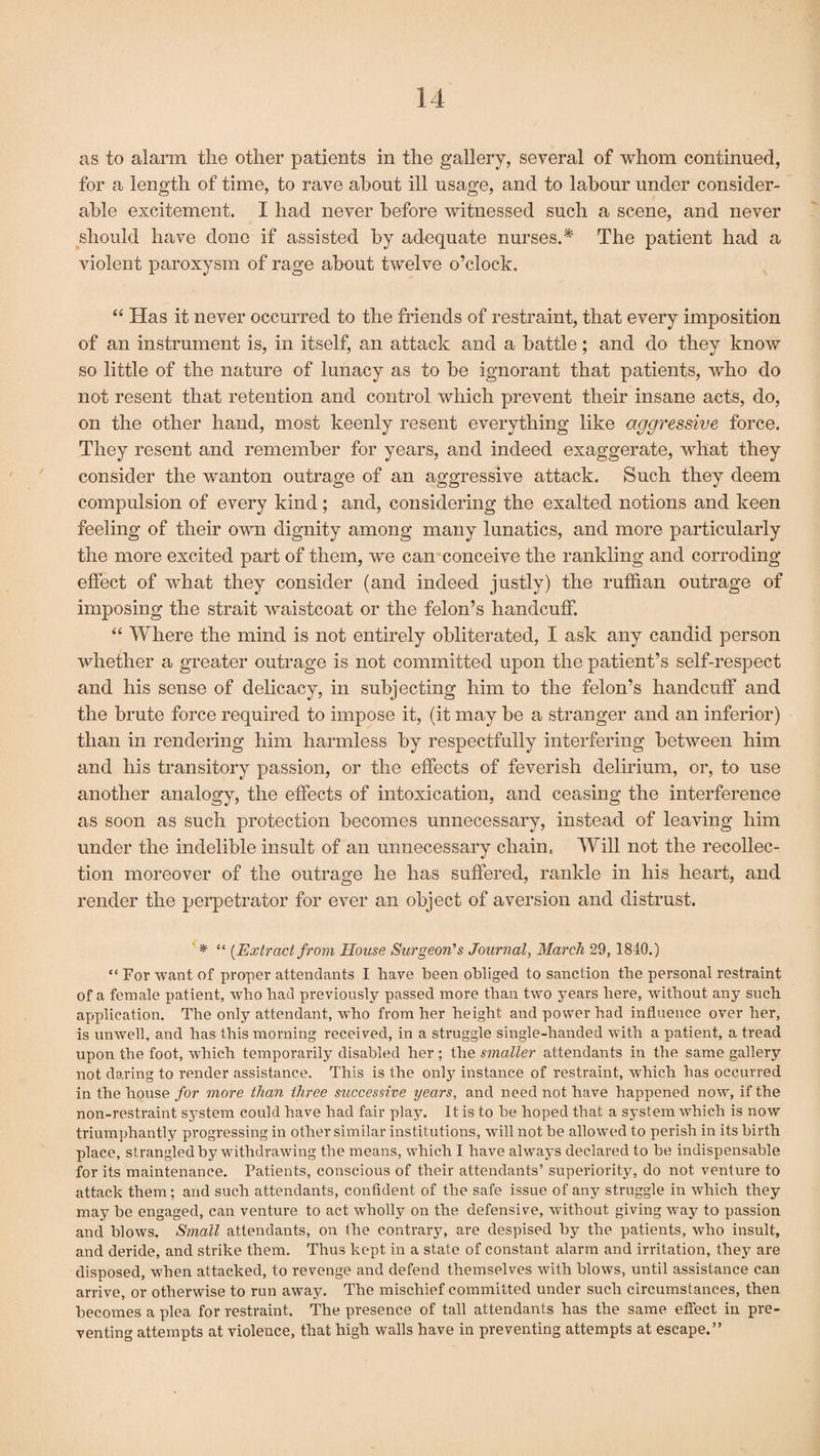 as to alarm the other patients in the gallery, several of whom continued, for a length of time, to rave about ill usage, and to labour under consider¬ able excitement. I had never before witnessed such a scene, and never should have done if assisted by adequate nurses.* The patient had a violent paroxysm of rage about twelve o’clock. “ Has it never occurred to the friends of restraint, that every imposition of an instrument is, in itself, an attack and a battle; and do they know so little of the nature of lunacy as to be ignorant that patients, who do not resent that retention and control which prevent their insane acts, do, on the other hand, most keenly resent everything like aggressive force. They resent and remember for years, and indeed exaggerate, what they consider the wanton outrage of an aggressive attack. Such they deem compulsion of every kind; and, considering the exalted notions and keen feeling of their own dignity among many lunatics, and more particularly the more excited part of them, we can conceive the rankling and corroding effect of what they consider (and indeed justly) the ruffian outrage of imposing the strait waistcoat or the felon’s handcuff. “ Where the mind is not entirely obliterated, I ask any candid person whether a greater outrage is not committed upon the patient’s self-respect and his sense of delicacy, in subjecting him to the felon’s handcuff and the brute force required to impose it, (it may be a stranger and an inferior) than in rendering him harmless by respectfully interfering between him and his transitory passion, or the effects of feverish delirium, or, to use another analogy, the effects of intoxication, and ceasing the interference as soon as such protection becomes unnecessary, instead of leaving him under the indelible insult of an unnecessary chain.. Will not the recollec¬ tion moreover of the outrage he has suffered, rankle in his heart, and render the perpetrator for ever an object of aversion and distrust. * “ {Extract from House Surgeon’s Journal, March 29, 1840.) “ For want of proper attendants I have been obliged to sanction the personal restraint of a female patient, who bad previously passed more than twTo years here, without any such application. The only attendant, who from her height and power had influence over her, is unwell, and has this morning received, in a struggle single-handed with a patient, a tread upon the foot, which temporarily disabled her ; the smaller attendants in the same gallery not daring to render assistance. This is the only instance of restraint, which has occurred in the house for more than three successive years, and need not have happened now, if the non-restraint system could have had fair play. It is to be hoped that a system which is now triumphantly progressing in other similar institutions, will not be allowed to perish in its birth place, strangled by withdrawing the means, which I have always declared to be indispensable for its maintenance. Patients, conscious of their attendants’ superiority, do not venture to attack them ; and such attendants, confident of the safe issue of any struggle in which they may be engaged, can venture to act wholly on the defensive, without giving way to passion and blows. Small attendants, on the contrary, are despised by the patients, who insult, and deride, and strike them. Thus kept in a state of constant alarm and irritation, they are disposed, when attacked, to revenge and defend themselves with blows, until assistance can arrive, or otherwise to run away. The mischief committed under such circumstances, then becomes a plea for restraint. The presence of tall attendants has the same effect in pre¬ venting attempts at violence, that high walls have in preventing attempts at escape.”