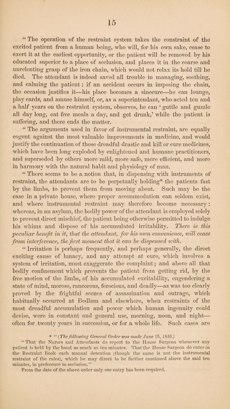 “ The operation of the restraint system takes the constraint of the excited patient from a human being, who will, for his own sake, cease to exert it at the earliest opportunity, or the patient will be removed by his educated superior to a place of seclusion, and places it in the coarse and unrelenting grasp of the iron chain, which would not relax its hold till he died. The attendant is indeed saved all trouble in managing, soothing, and calming the patient: if an accident occurs in imposing the chain, the occasion justifies it—his place becomes a sinecure—he can lounge, play cards, and amuse himself, or, as a superintendant, who acted ten and a half years on the restraint system, observes, he can ‘ guttle and guzzle all day long, eat five meals a day, and get drunk,’ while the patient is suffering, and there ends the matter. “ The arguments used in favor of instrumental restraint, are equally cogent against the most valuable improvements in medicine, and would justify the continuation of those dreadful drastic and kill or cure medicines, which have been long exploded by enlightened and humane practitioners, and superseded by others more mild, more safe, more efficient, and more in harmony with the natural habit and physiology of man. “ There seems to be a notion that, in dispensing with instruments of restraint, the attendants are to be perpetually holding* the patients fast by the limbs, to prevent them from moving about. Such may be the case in a private house, where proper accommodation can seldom exist, and where instrumental restraint may therefore become necessary: whereas, in an asylum, the bodily power of the attendant is employed solely to prevent direct mischief, the patient being otherwise permitted to indulge his whims and dispose of his accumulated irritability. There is this peculiar benefit in it, that the attendant, for his own convenience, will cease from interference, the first moment that it can be dispensed with, “ Irritation is perhaps frequently, and perhaps generally, the direct exciting cause of lunacy, and any attempt at cure, which involves a system of irritation, must exaggerate the complaint; and above all that bodily confinement which prevents the patient from getting rid, by the free motion of the limbs, of his accumulated excitability, engendering a state of mind, morose, rancorous, ferocious, and deadly—as was too clearly proved by the frightful scenes of assassination and outrage, which habitually occurred at Bedlam and elsewhere, when restraints of the most dreadful accumulation and power which human ingenuity could devise, were in constant and general use, morning, noon, and night— often for twenty years in succession, or for a whole life. Such cases are * “ [The following General Order was made June 15, 1840.) “ That the Nurses and Attendants do report to the House Surgeon whenever any patient is held hy the hand as much as ten minutes. That the House Surgeon do enter in the Restraint Book each manual detention (though the same is not the instrumental restraint of the rules), which he may direct to he further continued above the said ten minutes, in preference to seclusion.” From the date of the above order only one entry has been required.