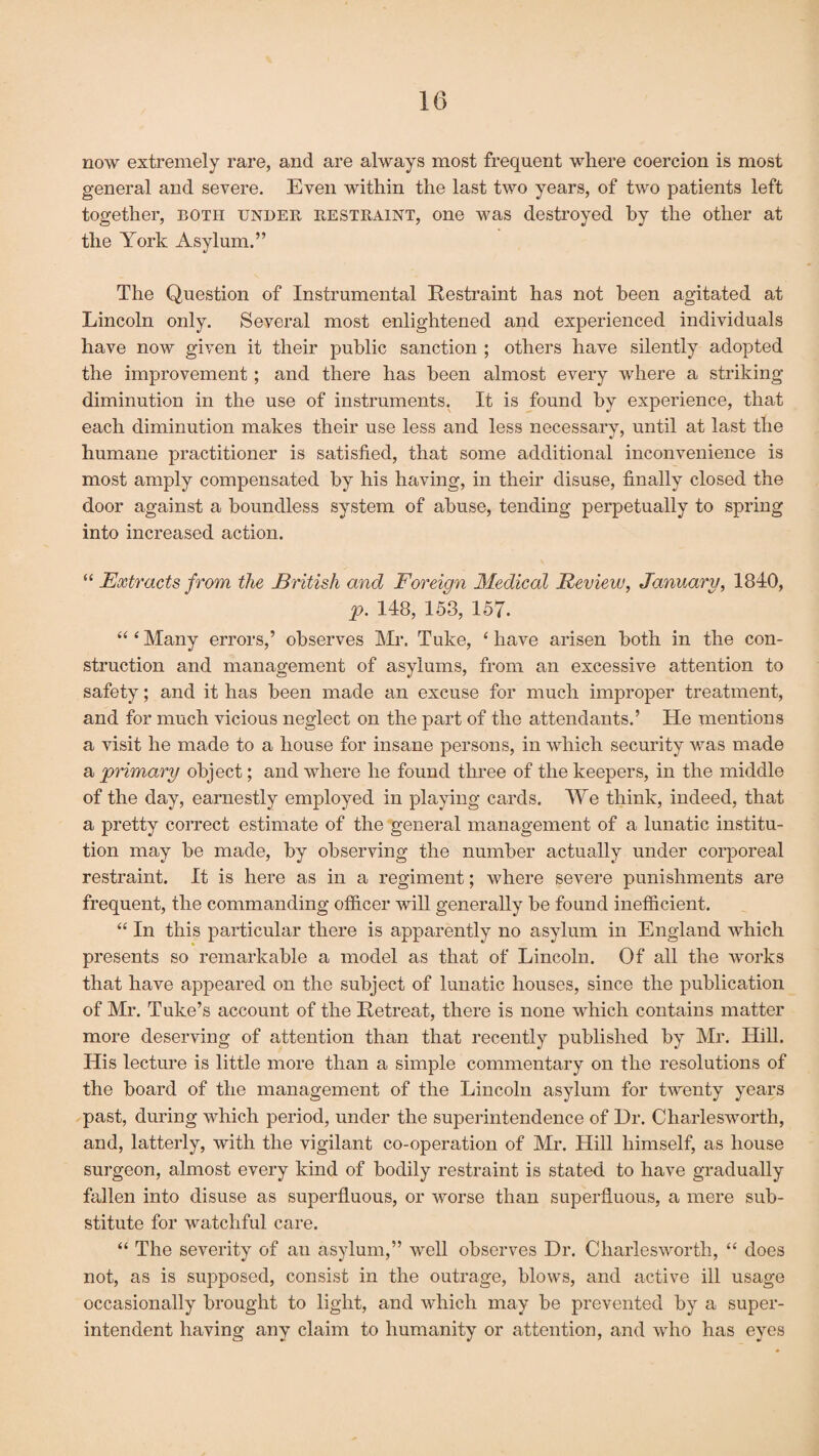 now extremely rare, and are always most frequent where coercion is most general and severe. Even within the last two years, of two patients left together, both under restraint, one was destroyed by the other at the York Asylum.” The Question of Instrumental Restraint has not been agitated at Lincoln only. Several most enlightened and experienced individuals have now given it their public sanction ; others have silently adopted the improvement; and there has been almost every where a striking diminution in the use of instruments. It is found by experience, that each diminution makes their use less and less necessary, until at last the humane practitioner is satisfied, that some additional inconvenience is most amply compensated by his having, in their disuse, finally closed the door against a boundless system of abuse, tending perpetually to spring into increased action. “ Extracts from the British and Foreign Medical Review, January, 1840, p. 148, 153, 157. “ ‘ Many errors,’ observes Mr. Tuke, ‘ have arisen both in the con¬ struction and management of asylums, from an excessive attention to safety; and it has been made an excuse for much improper treatment, and for much vicious neglect on the part of the attendants.’ He mentions a visit he made to a house for insane persons, in which security was made a primary object; and where he found three of the keepers, in the middle of the day, earnestly employed in playing cards. We think, indeed, that a pretty correct estimate of the general management of a lunatic institu¬ tion may be made, by observing the number actually under corporeal restraint. It is here as in a regiment; where severe punishments are frequent, the commanding officer will generally be found inefficient. “ In this particular there is apparently no asylum in England which presents so remarkable a model as that of Lincoln. Of all the works that have appeared on the subject of lunatic houses, since the publication of Mr. Tuke’s account of the Retreat, there is none which contains matter more deserving of attention than that recently published by Mr. Hill. His lecture is little more than a simple commentary on the resolutions of the board of the management of the Lincoln asylum for twenty years past, during which period, under the superintendence of Dr. Charlesworth, and, latterly, with the vigilant co-operation of Mr. Hill himself, as house surgeon, almost every kind of bodily restraint is stated to have gradually fallen into disuse as superfluous, or worse than superfluous, a mere sub¬ stitute for watchful care. “ The severity of an asylum,” well observes Dr. Charlesworth, “ does not, as is supposed, consist in the outrage, blows, and active ill usage occasionally brought to light, and which may be prevented by a super¬ intendent having any claim to humanity or attention, and who has eyes