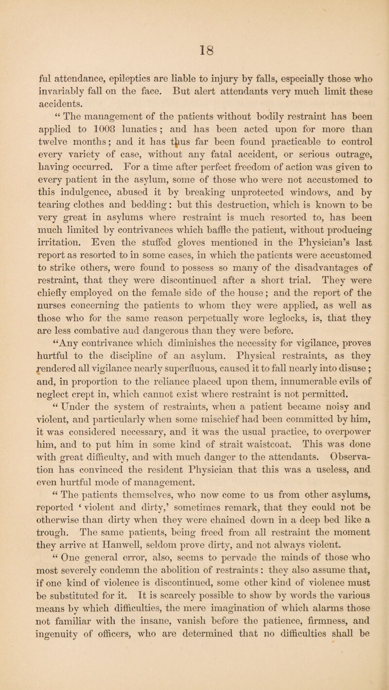 ful attendance, epileptics are liable to injury by falls, especially those who invariably fall on the face. But alert attendants very much limit these accidents. “ The management of the patients without bodily restraint has been applied to 1008 lunatics; and has been acted upon for more than twelve months; and it has thus far been found practicable to control every variety of case, without any fatal accident, or serious outrage, having occurred. For a time after perfect freedom of action was given to every patient in the asylum, some of those who were not accustomed to this indulgence, abused it by breaking unprotected windows, and by tearing clothes and bedding: but this destruction, which is known to be very great in asylums where restraint is much resorted to, has been much limited by contrivances which baffle the patient, without producing irritation. Even the stuffed gloves mentioned in the Physician’s last report as resorted to in some cases, in which the patients were accustomed to strike others, were found to possess so many of the disadvantages of restraint, that they were discontinued after a short trial. They were chiefly employed on the female side of the house; and the report of the nurses concerning the patients to whom they were applied, as well as those who for the same reason perpetually wore leglocks, is, that they are less combative aud dangerous than they were before. “Any contrivance which diminishes the necessity for vigilance, proves hurtful to the discipline of an asylum. Physical restraints, as they Rendered all vigilance nearly superfluous, caused it to fall nearly into disuse ; and, in proportion to the reliance placed upon them, innumerable evils of neglect crept in, which cannot exist where restraint is not permitted. “ Under the system of restraints, when a patient became noisy and violent, and particularly when some mischief had been committed by him, it was considered necessary, and it was the usual practice, to overpower him, and to put him in some kind of strait waistcoat. This was done with great difficulty, and with much danger to the attendants. Observa¬ tion has convinced the resident Physician that this was a useless, and even hurtful mode of management. “ The patients themselves, who now come to us from other asylums, reported ‘ violent and dirty,’ sometimes remark, that they could not be otherwise than dirty when they were chained down in a deep bed like a trough. The same patients, being freed from all restraint the moment they arrive at Hanwell, seldom prove dirty, and not always violent. “ One general error, also, seems to pervade the minds of those who most severely condemn the abolition of restraints: they also assume that, if one kind of violence is discontinued, some other kind of violence must be substituted for it. It is scarcely possible to show by words the various means by which difficulties, the mere imagination of which alarms those not familiar with the insane, vanish before the patience, firmness, and ingenuity of officers, who are determined that no difficulties shall be