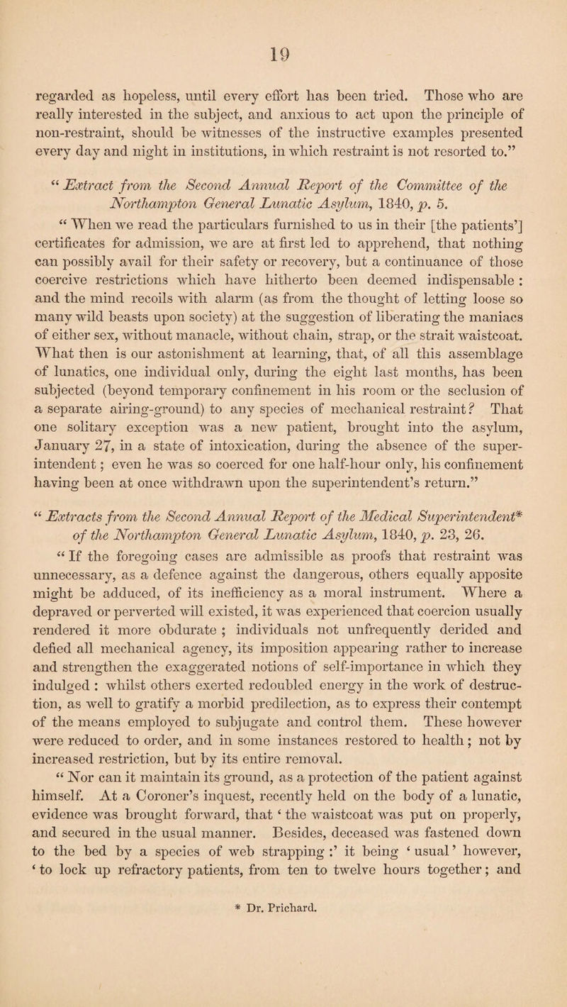 regarded as hopeless, until every effort has been tried. Those who are really interested in the subject, and anxious to act upon the principle of non-restraint, should be witnesses of the instructive examples presented every day and night in institutions, in which restraint is not resorted to.” “ Extract from the Second Annual Report of the Committee of the Northampton General Lunatic Asylum, 1840, p. 5. “ When we read the particulars furnished to us in their [the patients’] certificates for admission, we are at first led to apprehend, that nothing can possibly avail for their safety or recovery, but a continuance of those coercive restrictions which have hitherto been deemed indispensable : and the mind recoils with alarm (as from the thought of letting loose so many wild beasts upon society) at the suggestion of liberating the maniacs of either sex, without manacle, without chain, strap, or the strait waistcoat. What then is our astonishment at learning, that, of all this assemblage of lunatics, one individual only, during the eight last months, has been subjected (beyond temporary confinement in his room or the seclusion of a separate airing-ground) to any species of mechanical restraint ? That one solitary exception was a new patient, brought into the asylum, January 27, in a state of intoxication, during the absence of the super¬ intendent ; even he was so coerced for one half-hour only, his confinement having been at once withdrawn upon the superintendent’s return.” “ Extracts from the Second Annual Report of the Medical Superintendent* of the Northampton General Lunatic Asylum, 1840, p. 23, 26. “ If the foregoing cases are admissible as proofs that restraint was unnecessary, as a defence against the dangerous, others equally apposite might be adduced, of its inefficiency as a moral instrument. Where a depraved or perverted will existed, it was experienced that coercion usually rendered it more obdurate ; individuals not unfrequently derided and defied all mechanical agency, its imposition appearing rather to increase and strengthen the exaggerated notions of self-importance in which they indulged : whilst others exerted redoubled energy in the work of destruc¬ tion, as well to gratify a morbid predilection, as to express their contempt of the means employed to subjugate and control them. These however were reduced to order, and in some instances restored to health; not by increased restriction, but by its entire removal. “ Nor can it maintain its ground, as a protection of the patient against himself. At a Coroner’s inquest, recently held on the body of a lunatic, evidence was brought forward, that t the waistcoat was put on properly, and secured in the usual manner. Besides, deceased was fastened down to the bed by a species of web strapping :’ it being ‘ usual ’ however, ‘ to lock up refractory patients, from ten to twelve hours together; and * Dr. Prichard.