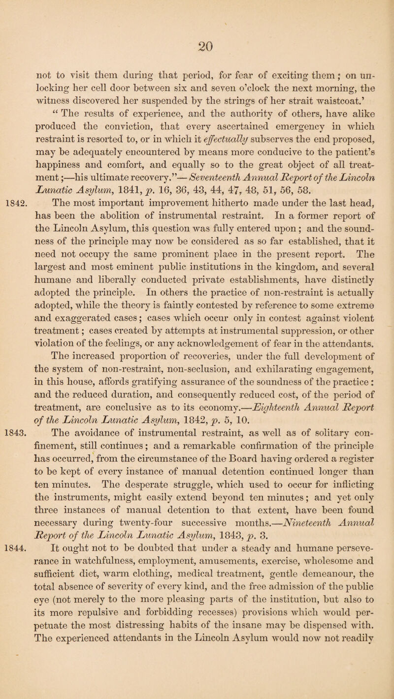 not to visit them during that period, for fear of exciting them; on un¬ locking her cell door between six and seven o’clock the next morning, the witness discovered her suspended by the strings of her strait waistcoat.’ “ The results of experience, and the authority of others, have alike produced the conviction, that every ascertained emergency in which restraint is resorted to, or in which it effectually subserves the end proposed, may be adequately encountered by means more conducive to the patient’s happiness and comfort, and equally so to the great object of all treat¬ ment ;—his ultimate recovery.”— Seventeenth Annual Report of the Lincoln Lunatic Asylum, 1841, p. 16, 36, 43, 44, 47, 48, 51, 56, 58. 1842. The most important improvement hitherto made under the last head, has been the abolition of instrumental restraint. In a former report of the Lincoln Asylum, this question was fully entered upon ; and the sound¬ ness of the principle may now be considered as so far established, that it need not occupy the same prominent place in the present report. The largest and most eminent public institutions in the kingdom, and several humane and liberally conducted private establishments, have distinctly adopted the principle. In others the practice of non-restraint is actually adopted, while the theory is faintly contested by reference to some extreme and exaggerated cases; cases which occur only in contest against violent treatment; cases created by attempts at instrumental suppression, or other violation of the feelings, or any acknowledgement of fear in the attendants. The increased proportion of recoveries, under the full development of the system of non-restraint, non-seclusion, and exhilarating engagement, in this house, affords gratifying assurance of the soundness of the practice : and the reduced duration, and consequently reduced cost, of the period of treatment, are conclusive as to its economy.—Eighteenth Annual Report of the Lincoln Lunatic Asylum, 1842, p. 5, 10. 1843. The avoidance of instrumental restraint, as well as of solitary con¬ finement, still continues; and a remarkable confirmation of the principle has occurred, from the circumstance of the Board having ordered a register to be kept of every instance of manual detention continued longer than ten minutes. The desperate struggle, which used to occur for inflicting the instruments, might easily extend beyond ten minutes; and yet only three instances of manual detention to that extent, have been found necessary during twenty-four successive months.—Nineteenth Annual Report of the Lincoln Lunatic Asylum, 1843, p. 3. 1844. It ought not to be doubted that under a steady and humane perseve¬ rance in watchfulness, employment, amusements, exercise, wholesome and sufficient diet, warm clothing, medical treatment, gentle demeanour, the total absence of severity of every kind, and the free admission of the public eye (not merely to the more pleasing parts of the institution, but also to its more repulsive and forbidding recesses) provisions which would per¬ petuate the most distressing habits of the insane may be dispensed with. The experienced attendants in the Lincoln Asylum would now not readily