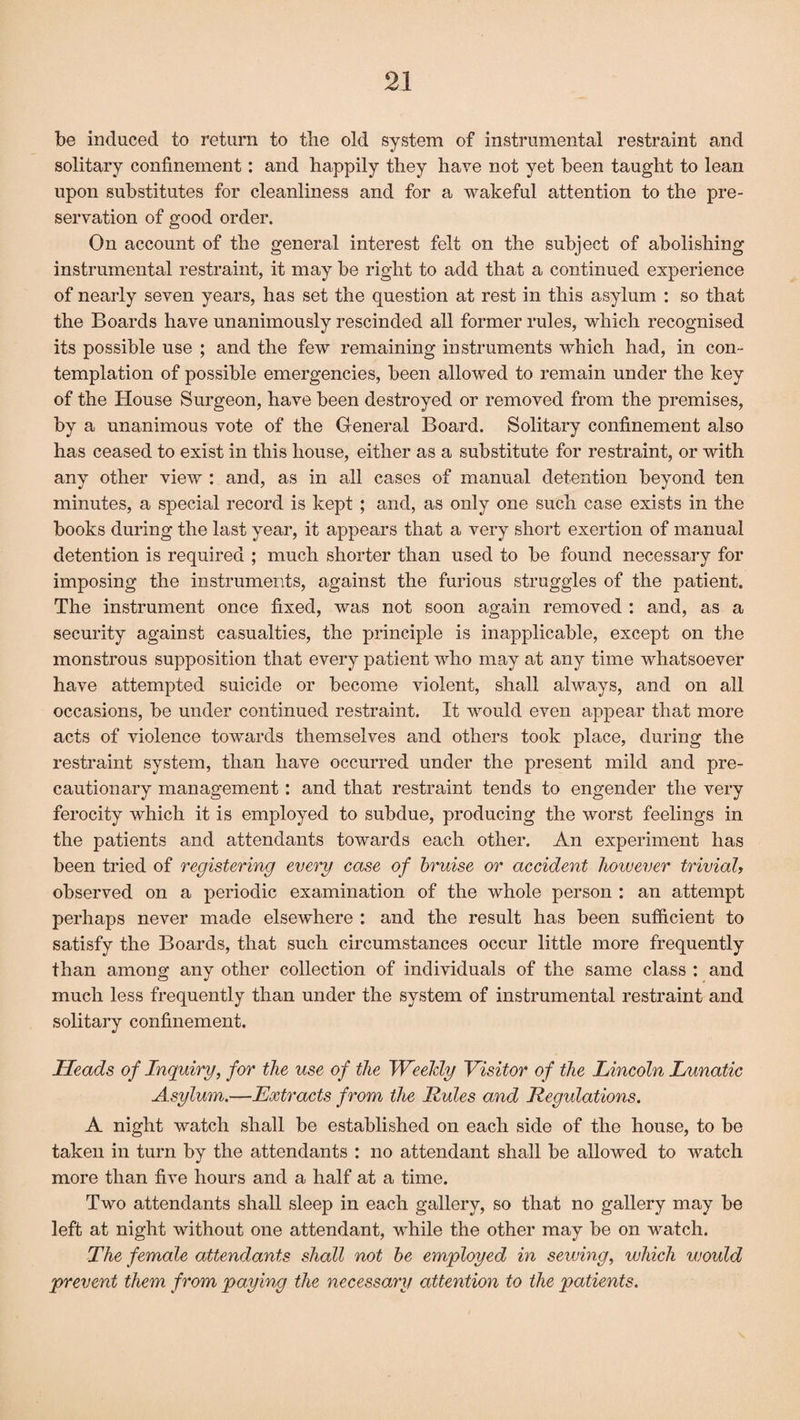 be induced to return to the old system of instrumental restraint and solitary confinement: and happily they have not yet been taught to lean upon substitutes for cleanliness and for a wakeful attention to the pre¬ servation of good order. On account of the general interest felt on the subject of abolishing instrumental restraint, it may be right to add that a continued experience of nearly seven years, has set the question at rest in this asylum : so that the Boards have unanimously rescinded all former rules, which recognised its possible use ; and the few remaining instruments which had, in con¬ templation of possible emergencies, been allowed to remain under the key of the House Surgeon, have been destroyed or removed from the premises, by a unanimous vote of the General Board. Solitary confinement also has ceased to exist in this house, either as a substitute for restraint, or with any other view : and, as in all cases of manual detention beyond ten minutes, a special record is kept ; and, as only one such case exists in the books during the last year, it appears that a very short exertion of manual detention is required ; much shorter than used to be found necessary for imposing the instruments, against the furious struggles of the patient. The instrument once fixed, was not soon again removed : and, as a security against casualties, the principle is inapplicable, except on the monstrous supposition that every patient who may at any time whatsoever have attempted suicide or become violent, shall always, and on all occasions, be under continued restraint. It would even appear that more acts of violence towards themselves and others took place, during the restraint system, than have occurred under the present mild and pre¬ cautionary management : and that restraint tends to engender the very ferocity which it is employed to subdue, producing the worst feelings in the patients and attendants towards each other. An experiment has been tried of registering every case of bruise or accident however trivial, observed on a periodic examination of the whole person : an attempt perhaps never made elsewhere : and the result has been sufficient to satisfy the Boards, that such circumstances occur little more frequently than among any other collection of individuals of the same class : and much less frequently than under the system of instrumental restraint and solitary confinement. Heads of Inquiry, for the use of the Weekly Visitor of the Lincoln Lunatic Asylum.—Extracts from the Rules and Regulations. A night watch shall be established on each side of the house, to be taken in turn by the attendants : no attendant shall be allowed to watch more than five hours and a half at a time. Two attendants shall sleep in each gallery, so that no gallery may be left at night without one attendant, while the other may be on watch. The female attendants shall not be employed in sewing, which would prevent them from paying the necessary attention to the patients.