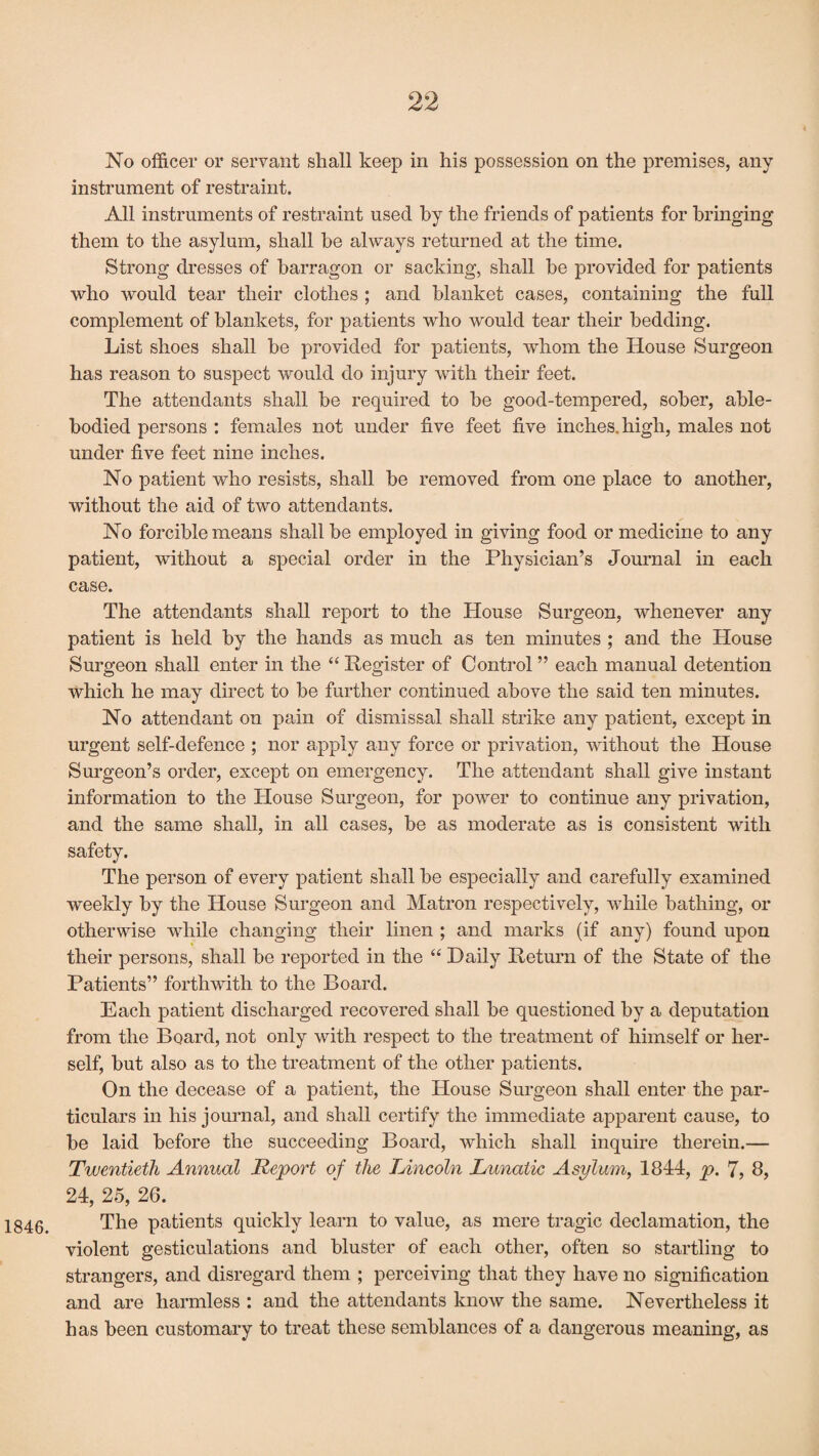 1846. No officer or servant shall keep in his possession on the premises, any instrument of restraint. All instruments of restraint used by the friends of patients for bringing them to the asylum, shall be always returned at the time. Strong dresses of barragon or sacking, shall be provided for patients who would tear their clothes ; and blanket cases, containing the full complement of blankets, for patients who would tear their bedding. List shoes shall be provided for patients, whom the House Surgeon has reason to suspect would do injury with their feet. The attendants shall be required to be good-tempered, sober, able- bodied persons : females not under five feet five inches, high, males not under five feet nine inches. No patient who resists, shall be removed from one place to another, without the aid of two attendants. No forcible means shall be employed in giving food or medicine to any patient, without a special order in the Physician’s Journal in each case. The attendants shall report to the House Surgeon, whenever any patient is held by the hands as much as ten minutes ; and the House Surgeon shall enter in the “ Register of Control ” each manual detention which he may direct to be further continued above the said ten minutes. No attendant on pain of dismissal shall strike any patient, except in urgent self-defence ; nor apply any force or privation, without the House Surgeon’s order, except on emergency. The attendant shall give instant information to the House Surgeon, for power to continue any privation, and the same shall, in all cases, be as moderate as is consistent with safety. The person of every patient shall be especially and carefully examined weekly by the House Surgeon and Matron respectively, while bathing, or otherwise while changing their linen ; and marks (if any) found upon their persons, shall be reported in the “ Daily Return of the State of the Patients” forthwith to the Board. Each patient discharged recovered shall be questioned by a deputation from the Board, not only with respect to the treatment of himself or her¬ self, but also as to the treatment of the other patients. On the decease of a patient, the House Surgeon shall enter the par¬ ticulars in his journal, and shall certify the immediate apparent cause, to be laid before the succeeding Board, which shall inquire therein.— Twentieth Annual Report of the Lincoln Lunatic Asylum, 1844, p. 7, 8, 24, 25, 26. The patients quickly learn to value, as mere tragic declamation, the violent gesticulations and bluster of each other, often so startling to strangers, and disregard them ; perceiving that they have no signification and are harmless : and the attendants know the same. Nevertheless it has been customary to treat these semblances of a dangerous meaning, as