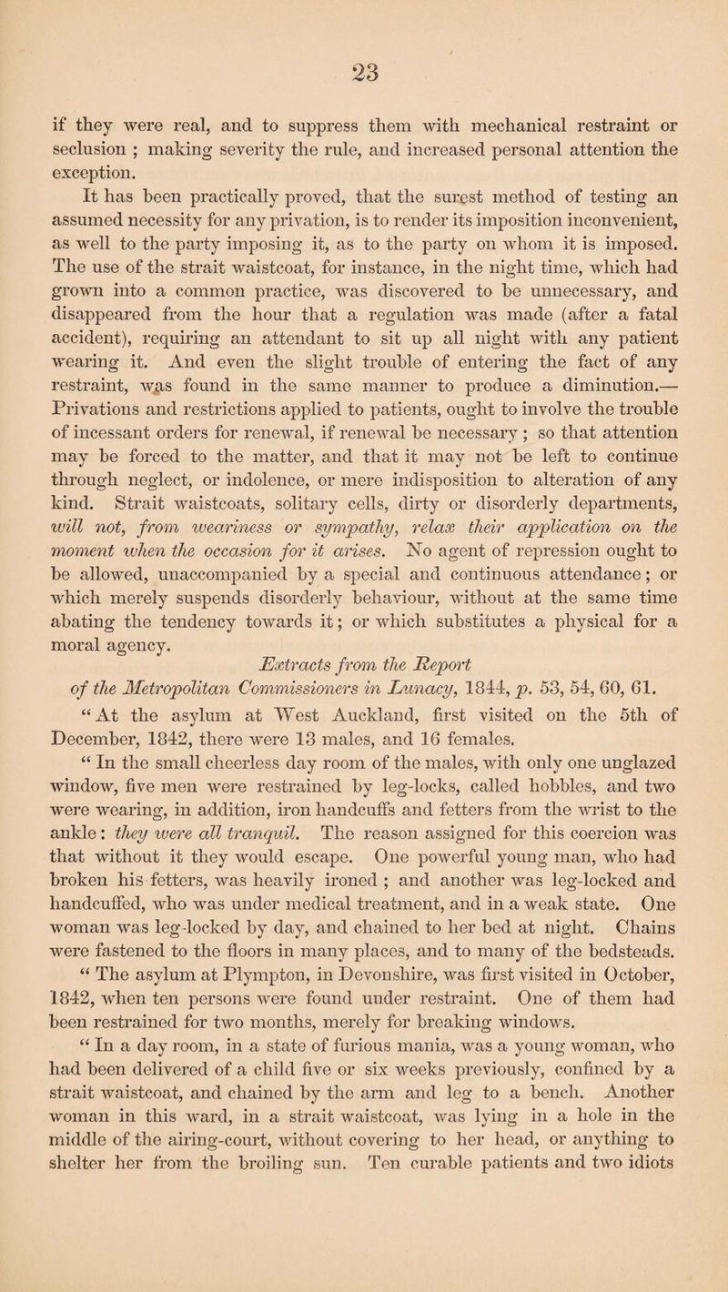 if they were real, and to suppress them with mechanical restraint or seclusion ; making severity the rule, and increased personal attention the exception. It has been practically proved, that the surest method of testing an assumed necessity for any privation, is to render its imposition inconvenient, as well to the party imposing it, as to the party on whom it is imposed. The use of the strait waistcoat, for instance, in the night time, which had grown into a common practice, was discovered to be unnecessary, and disappeared from the hour that a regulation was made (after a fatal accident), requiring an attendant to sit up all night with any patient wearing it. And even the slight trouble of entering the fact of any restraint, was found in the same manner to produce a diminution.— Privations and restrictions applied to patients, ought to involve the trouble of incessant orders for renewal, if renewal be necessary ; so that attention may be forced to the matter, and that it may not be left to continue through neglect, or indolence, or mere indisposition to alteration of any kind. Strait waistcoats, solitary cells, dirty or disorderly departments, will not, from weariness or sympathy, relax their application on the moment when the occasion for it arises. No agent of repression ought to be allowed, unaccompanied by a special and continuous attendance; or which merely suspends disorderly behaviour, without at the same time abating the tendency towards it; or which substitutes a physical for a moral agency. Extracts from the Report of the Metropolitan Commissioners in Lunacy, 1844, p. 58, 54, 60, 61. “At the asylum at West Auckland, first visited on the 5th of December, 1842, there were 13 males, and 16 females. “ In the small cheerless day room of the males, with only one unglazed window, five men were restrained by leg-locks, called hobbles, and two were wearing, in addition, iron handcuffs and fetters from the wrist to the ankle: they were all tranquil. The reason assigned for this coercion was that without it they would escape. One powerful young man, who had broken his fetters, was heavily ironed ; and another was leg-locked and handcuffed, who was under medical treatment, and in a weak state. One woman was leg locked by day, and chained to her bed at night. Chains were fastened to the floors in many places, and to many of the bedsteads. “ The asylum at Plympton, in Devonshire, was first visited in October, 1842, when ten persons were found under restraint. One of them had been restrained for two months, merely for breaking windows. “ In a day room, in a state of furious mania, was a young woman, who had been delivered of a child five or six weeks previously, confined by a strait waistcoat, and chained by the arm and leg to a bench. Another woman in this ward, in a strait waistcoat, was lying in a hole in the middle of the airing-court, without covering to her head, or anything to shelter her from the broiling sun. Ten curable patients and two idiots