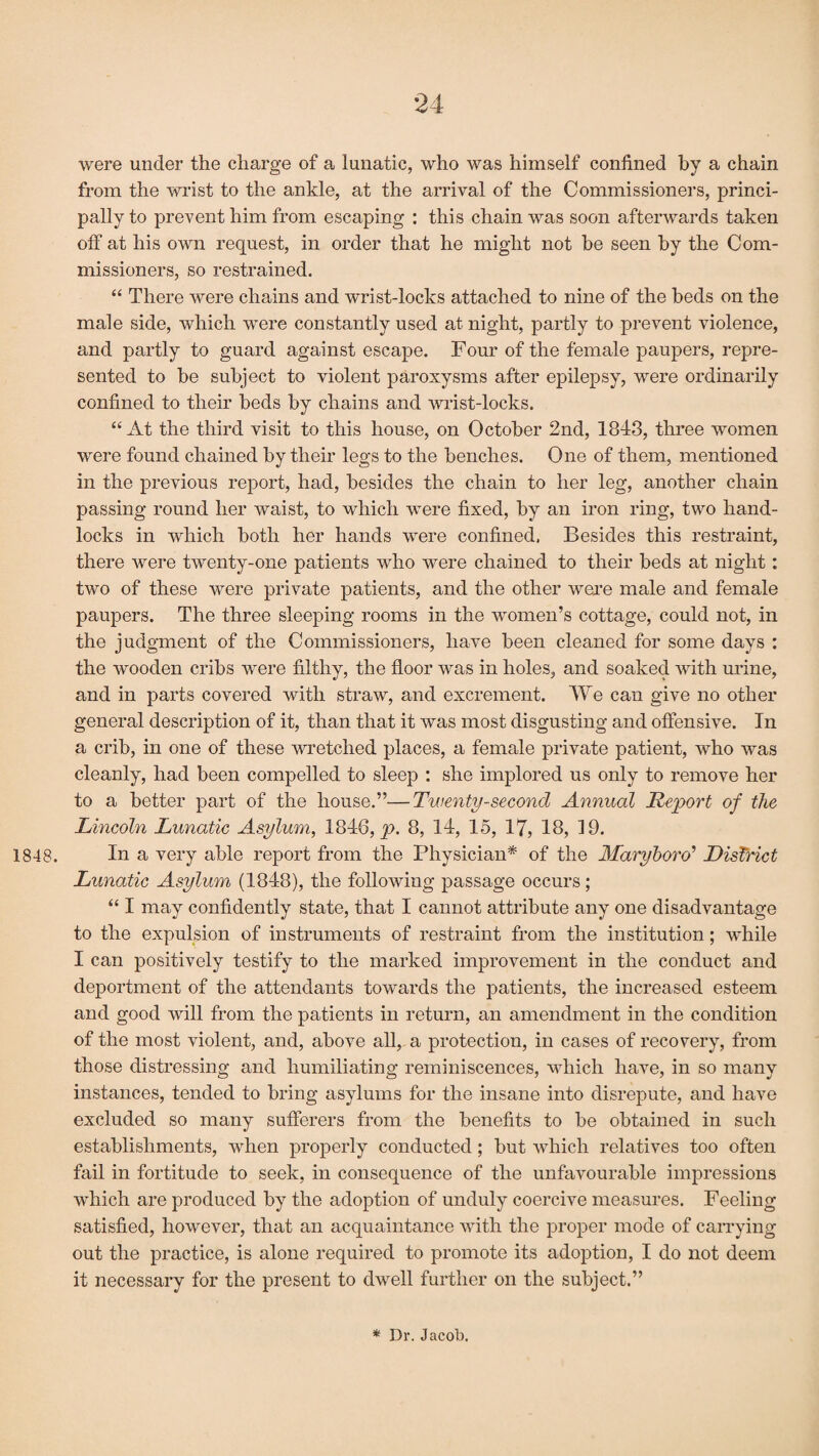 were under the charge of a lunatic, who was himself confined by a chain from the wrist to the ankle, at the arrival of the Commissioners, princi¬ pally to prevent him from escaping : this chain was soon afterwards taken off at his own request, in order that he might not be seen by the Com¬ missioners, so restrained. “ There were chains and wrist-locks attached to nine of the beds on the male side, which were constantly used at night, partly to prevent violence, and partly to guard against escape. Four of the female paupers, repre¬ sented to he subject to violent paroxysms after epilepsy, were ordinarily confined to their beds by chains and wrist-locks. “At the third visit to this house, on October 2nd, 1843, three women were found chained by their legs to the benches. One of them, mentioned in the previous report, had, besides the chain to her leg, another chain passing round her waist, to which were fixed, by an iron ring, two hand- locks in which both her hands were confined, Besides this restraint, there were twenty-one patients who were chained to their beds at night: two of these were private patients, and the other were male and female paupers. The three sleeping rooms in the women’s cottage, could not, in the judgment of the Commissioners, have been cleaned for some days : the wooden cribs were filthy, the floor was in holes, and soaked with urine, and in parts covered with straw, and excrement. We can give no other general description of it, than that it was most disgusting and offensive. In a crib, in one of these wretched places, a female private patient, who was cleanly, had been compelled to sleep : she implored us only to remove her to a better part of the house.”—Twenty-second Annual Report of the Lincoln Lunatic Asylum, 1846, p. 8, 14, 15, 17, 18, 19. 1848. In a very able report from the Physician* of the Maryboro’ District Lunatic Asylum (1848), the following passage occurs; “ I may confidently state, that I cannot attribute any one disadvantage to the expulsion of instruments of restraint from the institution; while I can positively testify to the marked improvement in the conduct and deportment of the attendants towards the patients, the increased esteem and good will from the patients in return, an amendment in the condition of the most violent, and, above all, a protection, in cases of recovery, from those distressing and humiliating reminiscences, which have, in so many instances, tended to bring asylums for the insane into disrepute, and have excluded so many sufferers from the benefits to be obtained in such establishments, when properly conducted; but which relatives too often fail in fortitude to seek, in consequence of the unfavourable impressions which are produced by the adoption of unduly coercive measures. Feeling satisfied, however, that an acquaintance with the proper mode of carrying out the practice, is alone required to promote its adoption, I do not deem it necessary for the present to dwell further on the subject.” * Dr. Jacob.