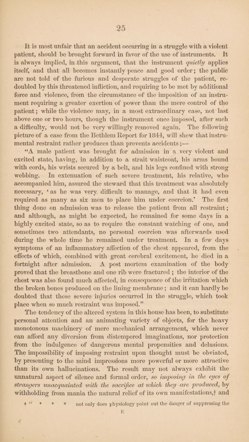 It is most unfair that an accident occurring in a struggle with a violent patient, should be brought forward in favor of the use of instruments. It is always implied, in this argument, that the instrument quietly applies itself, and that all becomes instantly peace and good order; the public are not told of the furious and desperate struggles of the patient, re¬ doubled by this threatened infliction, and requiring to be met by additional force and violence, from the circumstance of the imposition of an instru¬ ment requiring a greater exertion of power than the mere control of the patient; while the violence may, in a most extraordinary case, not last above one or two hours, though the instrument once imposed, after such a difficulty, would not be very willingly removed again. The following picture of a case from the Bethlem Report for 1844, will shew that instru¬ mental restraint rather produces than prevents accidents ;— “A male patient was brought for admission in a very violent and excited state, having, in addition to a strait waistcoat, his arms bound with cords, his wrists secured by a belt, and his legs confined with strong webbing. In extenuation of such severe treatment, his relative, who accompanied him, assured the steward that this treatment was absolutely necessary, 4 as he was very difficult to manage, and that it had even required as many as six men to place him under coercion.’ The first thing done on admission was to release the patient from all restraint; and although, as might be expected, he remained for some days in a highly excited state, so as to require the constant watching of one, and sometimes two attendants, no personal coercion was afterwards used during the whole time he remained under treatment. In a few days symptoms of an inflammatory affection of the chest appeared, from the effects of which, combined with great cerebral excitement, he died in a fortnight after admission. A post mortem examination of the body proved that the breastbone and one rib were fractured ; the interior of the chest was also found much affected, in consequence of the irritation which the broken bones produced on the lining membrane; and it can hardly be doubted that these severe injuries occurred in the struggle, which took place when so much restraint was imposed.” The tendency of the altered system in this house has been, to substitute personal attention and an animating variety of objects, for the heavy monotonous machinery of mere mechanical arrangement, which never can afford any diversion from distempered imaginations, nor protection from the indulgence of dangerous mental propensities and delusions. The impossibility of imposing restraint upon thought must be obviated, by presenting to the mind impressions more powerful or more attractive than its own hallucinations. The result may not always exhibit the unnatural aspect of silence and formal order, so imposing in the eyes of strangers unacquainted v.iith the sacrifice at which they are produced, by withholding from mania the natural relief of its own manifestations,! and + “ * * * not only does physiology point out the danger of suppressing the E