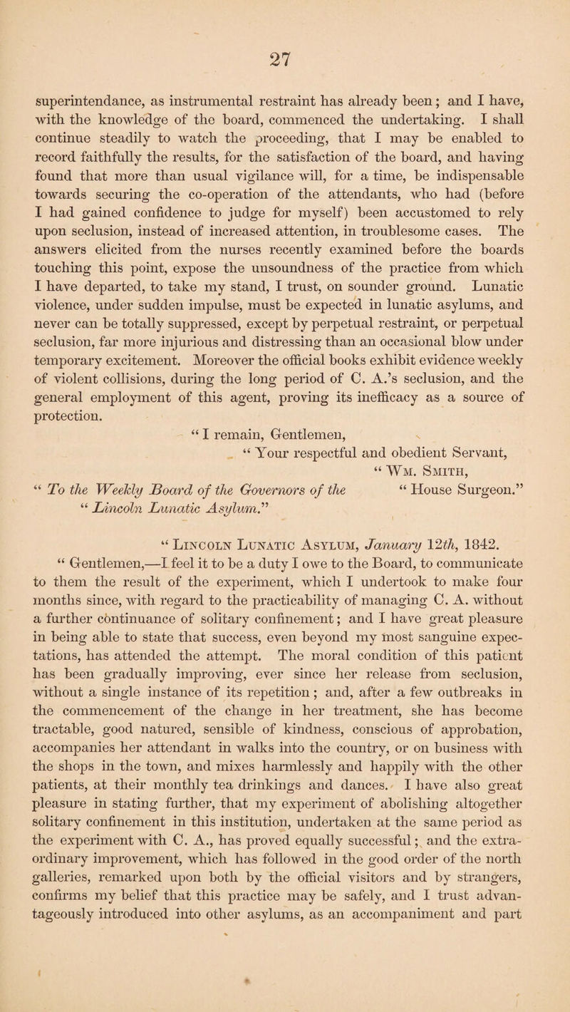 superintendance, as instrumental restraint has already been; and I have, with the knowledge of the board, commenced the undertaking. I shall continue steadily to watch the proceeding, that I may be enabled to record faithfully the results, for the satisfaction of the board, and having found that more than usual vigilance will, for a time, be indispensable towards securing the co-operation of the attendants, who had (before I had gained confidence to judge for myself) been accustomed to rely upon seclusion, instead of increased attention, in troublesome cases. The answers elicited from the nurses recently examined before the boards touching this point, expose the unsoundness of the practice from which I have departed, to take my stand, I trust, on sounder ground. Lunatic violence, under sudden impulse, must be expected in lunatic asylums, and never can be totally suppressed, except by perpetual restraint, or perpetual seclusion, far more injurious and distressing than an occasional blow under temporary excitement. Moreover the official books exhibit evidence weekly of violent collisions, during the long period of C. A.’s seclusion, and the general employment of this agent, proving its inefficacy as a source of protection. “ I remain, Gentlemen, “ Your respectful and obedient Servant, “Wm. Smith, “ To the Weekly Hoard of the Governors of the “ House Surgeon.” “ Lincoln Lunatic Asylum.” “ Lincoln Lunatic Asylum, January 12th, 1842. “ Gentlemen,—I feel it to be a duty I owe to the Board, to communicate to them the result of the experiment, which I undertook to make four months since, with regard to the practicability of managing C. A. without a further continuance of solitary confinement; and I have great pleasure in being able to state that success, even beyond my most sanguine expec¬ tations, has attended the attempt. The moral condition of this patient has been gradually improving, ever since her release from seclusion, without a single instance of its repetition; and, after a few outbreaks in the commencement of the change in her treatment, she has become tractable, good natured, sensible of kindness, conscious of approbation, accompanies her attendant in walks into the country, or on business with the shops in the town, and mixes harmlessly and happily with the other patients, at their monthly tea drinkings and dances. I have also great pleasure in stating further, that my experiment of abolishing altogether solitary confinement in this institution, undertaken at the same period as the experiment with C. A., has proved equally successful; and the extra¬ ordinary improvement, which has followed in the good order of the north galleries, remarked upon both by the official visitors and by strangers, confirms my belief that this practice may be safely, and I trust advan¬ tageously introduced into other asylums, as an accompaniment and part