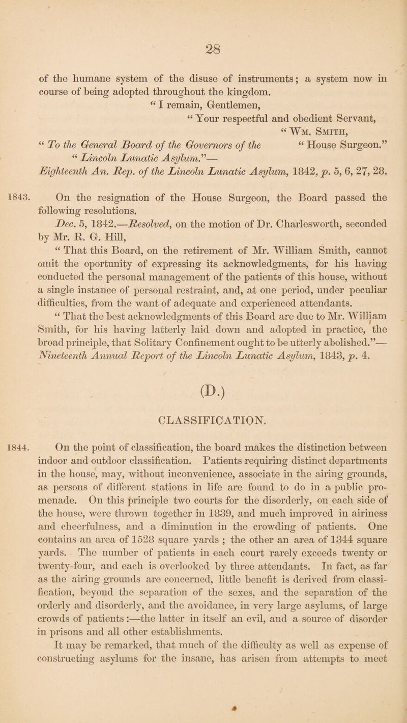 of' the humane system of the disuse of instruments; a system now in course of being adopted throughout the kingdom. “ I remain, Gentlemen, “ Your respectful and obedient Servant, “Wm. Smith, “ To the General Board of the Governors of the “ House Surgeon.” “ Lincoln Lunatic Asylum.”— Eighteenth An. Rep. of the Lincoln Lunatic Asylum, 1842, p. 5, 6, 27, 28. 1843. On the resignation of the House Surgeon, the Board passed the following resolutions. Dec. 5, 1842.—Resolved, on the motion of Dr. Charlesworth, seconded by Mr. R. G. Hill, “ That this Board, on the retirement of Mr. William Smith, cannot omit the oportunity of expressing its acknowledgments, for his having conducted the personal management of the patients of this house, without a single instance of personal restraint, and, at one period, under peculiar difficulties, from the want of adequate and experienced attendants. “ That the best acknowledgments of this Board are due to Mr. William Smith, for his having latterly laid down and adopted in practice, the broad principle, that Solitary Confinement ought to be utterly abolished.”— Nineteenth Annual Report of the Lincoln Lunatic Asylum, 1848, p. 4. CD-) CLASSIFICATION. 1844. On the point of classification, the board makes the distinction between indoor and outdoor classification. Patients requiring distinct departments in the house, may, without inconvenience, associate in the airing grounds, as persons of different stations in life are found to do in a public pro¬ menade. On this principle two courts for the disorderly, on each side of the house, were thrown together in 1889, and much improved in airiness and cheerfulness, and a diminution in the crowding of patients. One contains an area of 1528 square yards ; the other an area of 1344 square yards. The number of patients in each court rarely exceeds twenty or twenty-four, and each is overlooked by three attendants. In fact, as far as the airing grounds are concerned, little benefit is derived from classi¬ fication, beyond the separation of the sexes, and the separation of the orderly and disorderly, and the avoidance, in very large asylums, of large crowds of patients:—the latter in itself an evil, and a source of disorder in prisons and all other establishments. It may be remarked, that much of the difficulty as well as expense of constructing asylums for the insane, has arisen from attempts to meet