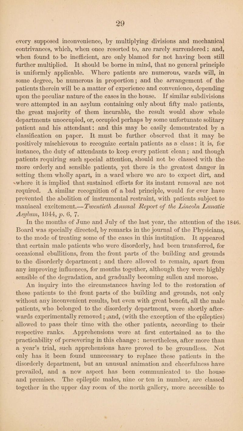 every supposed inconvenience, by multiplying divisions and mechanical contrivances, which, when once resorted to, are rarely surrendered: and, when found to be inefficient, are only blamed for not having been still further multiplied. It should be borne in mind, that no general principle is uniformly applicable. Where patients are numerous, wards will, in some degree, be numerous in proportion; and the arrangement of the patients therein will be a matter of experience and convenience, depending upon the peculiar nature of the cases in the house. If similar subdivisions were attempted in an asylum containing only about fifty male patients, the great majority of them incurable, the result would show whole departments unoccupied, or, occupied perhaps by some unfortunate solitary patient and his attendant: and this may be easily demonstrated by a classification on paper. It must be further observed that it may be positively mischievous to recognize certain patients as a class: it is, for instance, the duty of attendants to keep every patient clean; and though patients requiring such special attention, should not be classed with the more orderly and sensible patients, yet there is the greatest danger in setting them wholly apart, in a ward where we are to expect dirt, and -where it is implied that sustained efforts for its instant removal are not required. A similar recognition of a bad principle, would for ever have prevented the abolition of instrumental restraint, with patients subject to maniacal excitement.— Twentieth Annual Report of the Lincoln Lunatic Asylum, 1844, p. 6, 7. In the months of June and July of the last year, the attention of the 1846. Board was specially directed, by remarks in the journal of the Physicians, to the mode of treating some of the cases in this institution. It appeared that certain male patients who were disorderly, had been transferred, for occasional ebullitions, from the front parts of the building and grounds to the disorderly department; and there allowed to remain, apart from any improving influences, for months together, although they were highly sensible of the degradation, and gradually becoming sullen and morose. An inquiry into the circumstances having led to the restoration of these patients to the front parts of the building and grounds, not only without any inconvenient results, but even with great benefit, all the male patients, who belonged to the disorderly department, were shortly after¬ wards experimentally removed; and, (with the exception of the epileptics) allowed to pass their time with the other patients, according to their respective ranks. Apprehensions were at first entertained as to the practicability of persevering in this change : nevertheless, after more than a year’s trial, such apprehensions have proved to be groundless. Not only has it been found unnecessary to replace these patients in the disorderly department, but an unusual animation and cheerfulness have prevailed, and a new aspect has been communicated to the house and premises. The epileptic males, nine or ten in number, are classed together in the upper day room of the north gallery, more accessible to
