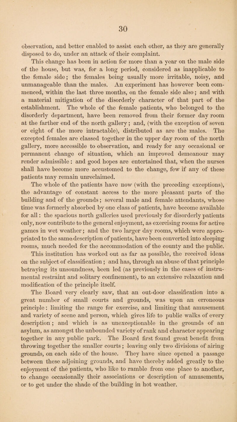 observation, and better enabled to assist each other, as they are generally disposed to do, under an attack of their complaint. This change has been in action for more than a year on the male side of the house, but was, for a long period, considered as inapplicable to the female side; the females being usually more irritable, noisy, and unmanageable than the males. An experiment has however been com¬ menced, within the last three months, on the female side also; and with a material mitigation of the disorderly character of that part of the establishment. The whole of the female patients, who belonged to the disorderly department, have been removed from their former day room at the farther end of the north gallery; and, (with the exception of seven or eight of the more intractable), distributed as are the males. The excepted females are classed together in the upper day room of the north gallery, more accessible to observation, and ready for any occasional or permanent change of situation, which an improved demeanour may render admissible: and good hopes are entertained that, when the nurses shall have become more accustomed to the change, few if any of these patients may remain unreclaimed. The whole of the patients have now (with the preceding exceptions), the advantage of constant access to the more pleasant parts of the building and of the grounds; several male and female attendants, whose time was formerly absorbed by one class of patients, have become available for all: the spacious north galleries used previously for disorderly patients only, now contribute to the general enjoyment, as exercising rooms for active games in wet weather; and the two larger day rooms, which were appro¬ priated to the same description of patients, have been converted into sleeping rooms, much needed for the accommodation of the county and the public. This institution has worked out as far as possible, the received ideas on the subject of classification ; and has, through an abuse of that principle betraying its unsoundness, been led (as previously in the cases of instru¬ mental restraint and solitary confinement), to an extensive relaxation and modification of the principle itself. The Board very clearly saw, that an out-door classification into a great number of small courts and grounds, was upon an erroneous principle: limiting the range for exercise, and limiting that amusement and variety of scene and person, which gives life to public walks of every description ; and which is as unexceptionable in the grounds of an asylum, as amongst the unbounded variety of rank and character appearing together in any public park. The Board first found great benefit from throwing together the smaller courts ; leaving only two divisions of airing grounds, on each side of the house. They have since opened a passage between these adjoining grounds, and have thereby added greatly to the enjoyment of the patients, who like to ramble from one place to another, to change occasionally their associations or description of amusements, or to get under the shade of the building in hot weather.