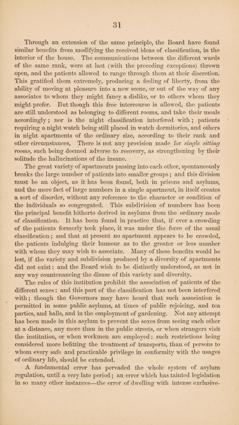 Through an extension of the same principle, the Board have found similar benefits from modifying the received ideas of classification, in the interior of the house. The communications between the different wards of the same rank, were at last (with the preceding exceptions) thrown open, and the patients allowed to range through them at their discretion. This gratified them extremely, producing a feeling of liberty, from the ability of moving at pleasure into a new scene, or out of the way of any associates to whom they might fancy a dislike, or to others whom they might prefer. But though this free intercourse is allowed, the patients are still understood as belonging to different rooms, and take their meals accordingly; nor is the night classification interfered with ; patients requiring a night watch being still placed in watch dormitories, and others in night apartments of the ordinary size, according to their rank and other circumstances, There is not any provision made for single sitting rooms, such being deemed adverse to recovery, as strengthening by their solitude the hallucinations of the insane. The great variety of apartments passing into each other, spontaneously breaks the large number of patients into smaller groups ; and this division must be an object, as it has been found, both in prisons and asylums, and the mere fact of large numbers in a single apartment, in itself creates a sort of disorder, without any reference to the character or condition of the individuals so congregated. This subdivision of numbers has been the principal benefit hitherto derived in asylums from the ordinary mode of classification. It has been found in practice that, if ever a crowding of the patients formerly took place, it was under the force of the usual classification; and that at present no apartment appears to be crowded, the patients indulging their humour as to the greater or less number with whom they may wish to associate. Many of these benefits would be lost, if the variety and subdivision produced by a diversity of apartments did not exist: and the Board wish to be distinctly understood, as not in any way countenancing the disuse of this variety and diversity. The rules of this institution prohibit the association of patients of the different sexes : and this part of the classification has not been interfered with; though the Governors may have heard that such association is permitted in some public asylums, at times of public rejoicing, and tea parties, and balls, and in the employment of gardening. Not any attempt has been made in this asylum to prevent the sexes from seeing each other at a distance, any more than in the public streets, or when strangers visit the institution, or when workmen are employed: such restrictions being considered more befitting the treatment of transports, than of persons to whom every safe and practicable privilege in conformity with the usages of ordinary life, should be extended. A fundamental error has pervaded the whole system of asylum regulation, until a very late period ; an error which has tainted legislation in so many other instances—the error of dwelling with intense exclusive-