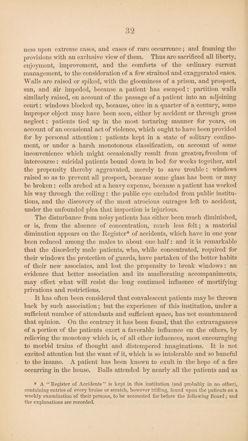 ness upon extreme cases, and cases of rare occurrence; and framing the provisions with an exclusive view of them. Thus are sacrificed all liberty, enjoyment, improvement, and the comforts of the ordinary current management, to the consideration of a few strained and exaggerated cases. Walls are raised or spiked, with the gloominess of a prison, and prospect, sun, and air impeded, because a patient has escaped : partition walls similarly raised, on account of the passage of a patient into an adjoining court: windows blocked up, because, once in a quarter of a century, some improper object may have been seen, either by accident or through gross neglect: patients tied up in the most torturing manner for years, on account of an occasional act of violence, which ought to have been provided for by personal attention : patients kept in a state of solitary confine¬ ment, or under a harsh monotonous classification, on account of some inconvenience which might occasionally result from greater, freedom of intercourse : suicidal patients bound down in bed for weeks together, and the propensity thereby aggravated, merely to save trouble : windows raised so as to prevent all prospect, because some glass has been or may be broken : cells arched at a heavy expense, because a patient has worked his way through the ceiling: the public eye excluded from public institu¬ tions, and the discovery of the most atrocious outrages left to accident, under the unfounded plea that inspection is injurious. The disturbance from noisy patients has either been much diminished, or is, from the absence of concentration, much less felt; a material diminution appears on the Register* of accidents, which have in one year been reduced among the males to about one half: and it is remarkable that the disorderly male patients, who, while concentrated, required for their windows the protection of guards, have partaken of the better habits of their new associates, and lost the propensity to break windows: an evidence that better association and its ameliorating accompaniments, may effect what will resist the long continued influence of mortifying privations and restrictions. It has often been considered that convalescent patients may be thrown back by such association; but the experience of this institution, under a sufficient number of attendants and sufficient space, has not countenanced that opinion. On the contrary it has been found, that the extravagances of a portion of the patients exert a favorable influence on the others, by relieving the monotony which is, of all other influences, most encouraging to morbid trains of thought and distempered imaginations. It is not excited attention but the want of it, which is so intolerable and so baneful to the insane. A patient has been known to exult in the hope of a fire occurring in the house. Balls attended by nearly all the patients and as * A “Register of Accidents” is kept in this institution (and probably in no other), containing entries of every bruise or scratch, however trifling, found upon the patients on a weekly examination of their persons, to be accounted for before the following Board ; and the explanations are recorded.