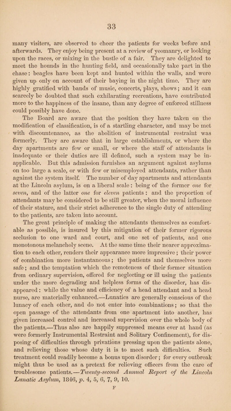 many visiters, are observed to cheer the patients for weeks before and afterwards. They enjoy being present at a review of yeomanry, or looking upon the races, or mixing in the bustle of a fair. They are delighted to meet the hounds in the hunting field, and occasionally take part in the chase: beagles have been kept and hunted within the walls, and were given up only on account of their baying in the night time. They are highly gratified with bands of music, concerts, plays, shows; and it can scarcely be doubted that such exhilarating recreations, have contributed more to the happiness of the insane, than any degree of enforced stillness could possibly have done. The Board are aware that the position they have taken on the modification of classification, is of a startling character, and may be met with discountenance, as the abolition of instrumental restraint was formerly. They are aware that in large establishments, or where the day apartments are few or small, or where the staff of attendants is inadequate or their duties are ill defined, such a system may be in¬ applicable. But this admission furnishes an argument against asylums on too large a scale, or with few or misemployed attendants, rather than against the system itself. The number of day apartments and attendants at the Lincoln asylum, is on a liberal scale: being of the former one for seven, and of the latter one for eleven patients : and the proportion of attendants may be considered to be still greater, when the moral influence of their stature, and their strict adherence to the single duty of attending to the patients, are taken into account. The great principle of making the attendants themselves as comfort¬ able as possible, is insured by this mitigation of their former rigorous seclusion to one ward and court, and one set of patients, and one monotonous melancholy scene. At the same time their nearer approxima¬ tion to each other, renders their appearance more impressive; their power of combination more instantaneous; the patients and themselves more safe; and the temptation which the remoteness of their former situation from ordinary supervision, offered for neglecting or ill using the patients under the more degrading and helpless forms of the disorder, has dis¬ appeared : while the value and efficiency of a head attendant and a head nurse, are materially enhanced.—Lunatics are generally conscious of the lunacy of each other, and do not enter into combinations; so that the open passage of the attendants from one apartment into another, has given increased control and increased supervision over the whole body of the patients.—Thus also are happily suppressed means ever at hand (as were formerly Instrumental Restraint and Solitary Confinement), for dis¬ posing of difficulties through privations pressing upon the patients alone, and relieving those whose duty it is to meet such difficulties. Such treatment could readily become a bonus upon disorder; for every outbreak might thus be used as a pretext for relieving officers from the care of troublesome patients.—Twenty-second Annual Report of the Lincoln Lunatic Asylum, 1846, p. 4, 5, 6, 7, 9, 10. F