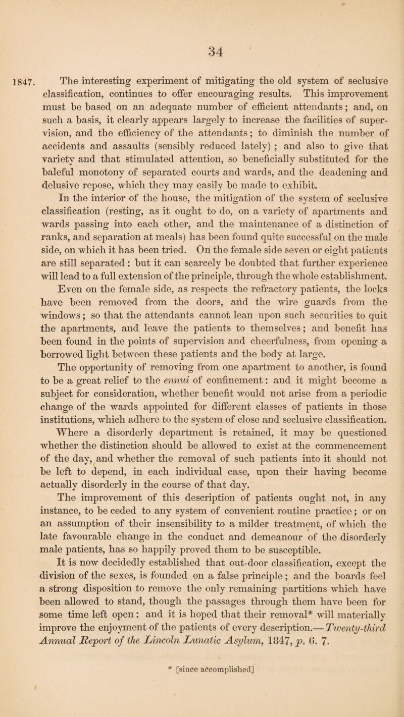 1847. The interesting experiment of mitigating the old system of seelusive classification, continues to offer encouraging results. This improvement must he based on an adequate number of efficient attendants; and, on such a basis, it clearly appears largely to increase the facilities of super¬ vision, and the efficiency of the attendants; to diminish the number of accidents and assaults (sensibly reduced lately) ; and also to give that variety and that stimulated attention, so beneficially substituted for the baleful monotony of separated courts and wards, and the deadening and delusive repose, which they may easily be made to exhibit. In the interior of the house, the mitigation of the system of seelusive classification (resting, as it ought to do, on a variety of apartments and wards passing into each other, and the maintenance of a distinction of ranks, and separation at meals) has been found quite successful on the male side, on which it has been tried. On the female side seven or eight patients are still separated: but it can scarcely be doubted that further experience will lead to a full extension of the principle, through the whole establishment. Even on the female side, as respects the refractory patients, the locks have been removed from the doors, and the wire guards from the windows; so that the attendants cannot lean upon such securities to quit the apartments, and leave the patients to themselves; and benefit has been found in the points of supervision and cheerfulness, from opening a borrowed light between these patients and the body at large. The opportunity of removing from one apartment to another, is found to be a great relief to the ennui of confinement: and it might become a subject for consideration, whether benefit would not arise from a periodic change of the wards appointed for different classes of patients in those institutions, which adhere to the system of close and seelusive classification. Where a disorderly department is retained, it may be questioned whether the distinction should be allowed to exist at the commencement of the day, and whether the removal of such patients into it should not be left to depend, in each individual case, upon then’ having become actually disorderly in the course of that day. The improvement of this description of patients ought not, in any instance, to be ceded to any system of convenient routine practice; or on an assumption of their insensibility to a milder treatment, of which the late favourable change in the conduct and demeanour of the disorderly male patients, has so happily proved them to be susceptible. It is now decidedly established that out-door classification, except the division of the sexes, is founded on a false principle; and the boards feel a strong disposition to remove the only remaining partitions which have been allowed to stand, though the passages through them have been for some time left open : and it is hoped that their removal* will materially improve the enjoyment of the patients of every description.—Twenty-third Annual Report of the Lincoln Lunatic Asylum, 1847, p. 6. 7- * [since accomplished]
