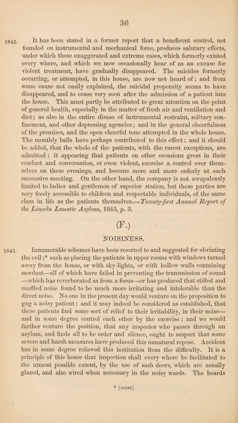 1845, ^ has been stated in a former report that a beneficent control, not founded on instrumental and mechanical force, produces salutary effects, under which those exaggerated and extreme cases, which formerly existed every where, and which we now occasionally hear of as an excuse for violent treatment, have gradually disappeared. The suicides formerly occurring, or attempted, in this house, are now not heard of: and from some cause not easily explained, the suicidal propensity seems to have disappeared, and to cease very soon after the admission of a patient into the house. This must partly be attributed to great attention on the point of general health, especially in the matter of fresh air and ventilation and diet; as also in the entire disuse of instrumental restraint, solitary con¬ finement, and other depressing agencies ; and in the general cheerfulness of the premises, and the open cheerful tone attempted in the whole house. The monthly balls have perhaps contributed to this effect: and it should be added, that the whole of the patients, with the rarest exceptions, are admitted : it appearing that patients on other occasions gross in their conduct and conversation, or even violent, exercise a control over them¬ selves on these evenings, and become more and more orderly at each successive meeting. On the other hand, the company is not scrupulously limited to ladies and gentlemen of superior station, but these parties are very freely accessible to children and respectable individuals, of the same class in life as the patients themselves.—Twenty-first Annual Report of the Lincoln Lunatic Asylum, 1845, p. 3. (F.) NOISINESS. 1845. Innumerable schemes have been resorted to and suggested for obviating the evil ;* such as placing the patients in upper rooms with windows turned away from the house, or with, sky-lights, or with hollow walls containing sawdust—all of which have failed in preventing the transmission of sound —which has reverberated as from a focus—or has produced that stifled and muffled noise found to be much more irritating and intolerable than the direct noise. No one in the present day would venture on the proposition to gag a noisy patient: and it may indeed be considered as established, that these patients find some sort of relief to their irritability, in their noise— and in some degree control each other by the exercise : and we would further venture the position, that any inspector who passes through an asylum, and finds all to be order and silence, ought to suspect that some severe and harsh measures have produced this unnatural repose. Accident has in some degree relieved this institution from the difficulty. It is a principle of this house that inspection shall every where be facilitated to the utmost possible extent, by the use of sash doors, which are usually glazed, and also wired when necessary in the noisy wards. The boards * [noise]