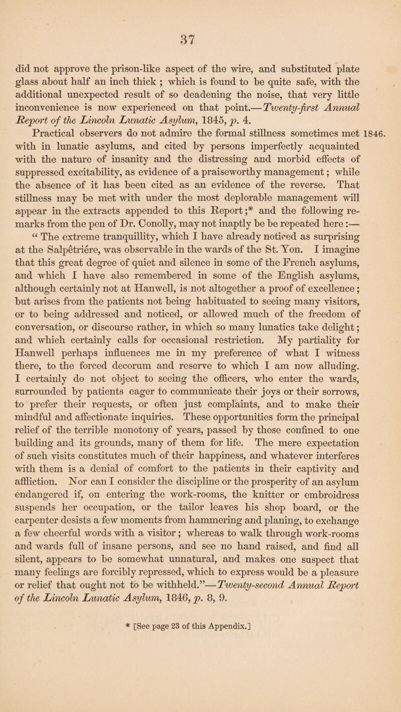 did not approve the prison-like aspect of the wire, and substituted plate glass about half an inch thick ; which is found to be quite safe, with the additional unexpected result of so deadening the noise, that very little inconvenience is now experienced on that point.—Tiventy-first Annual Report of the Lincoln Lunatic Asylum, 1845, p. 4. Practical observers do not admire the formal stillness sometimes met 1846. with in lunatic asylums, and cited by persons imperfectly acquainted with the nature of insanity and the distressing and morbid effects of suppressed excitability, as evidence of a praiseworthy management; while the absence of it has been cited as an evidence of the reverse. That stillness may be met with under the most deplorable management will appear in the extracts appended to this Report ;* and the following re¬ marks from the pen of Dr. Conolly, may not inaptly be be repeated here :—- “ The extreme tranquillity, which I have already noticed as surprising at the Salpetriere, was observable in the wards of the St. Yon. I imagine that this great degree of quiet and silence in some of the French asylums, and which I have also remembered in some of the English asylums, although certainly not at Hanwell, is not altogether a proof of excellence ; but arises from the patients not being habituated to seeing many visitors, or to being addressed and noticed, or allowed much of the freedom of conversation, or discourse rather, in which so many lunatics take delight; and which certainly calls for occasional restriction. My partiality for Hanwell perhaps influences me in my preference of what I witness there, to the forced decorum and reserve to which I am now alluding. I certainly do not object to seeing the officers, who enter the wards, surrounded by patients eager to communicate their joys or their sorrows, to prefer their requests, or often just complaints, and to make their mindful and affectionate inquiries. These opportunities form the principal relief of the terrible monotony of years, passed by those confined to one building and its grounds, many of them for life. The mere expectation of such visits constitutes much of their happiness, and whatever interferes with them is a denial of comfort to the patients in their captivity and affliction. Nor can I consider the discipline or the prosperity of an asylum endangered if, on entering the work-rooms, the knitter or embroidress suspends her occupation, or the tailor leaves his shop board, or the carpenter desists a few moments from hammering and planing, to exchange a few cheerful words with a visitor; whereas to walk through work-rooms and wards full of insane persons, and see no hand raised, and find all silent, appears to be somewhat unnatural, and makes one suspect that many feelings are forcibly repressed, which to express would be a pleasure or relief that ought not to be withheld.”—Twenty-second Annual Report of the Lincoln Lunatic Asylum, 1846, p. 8, 9. * [See page 23 of this Appendix.]