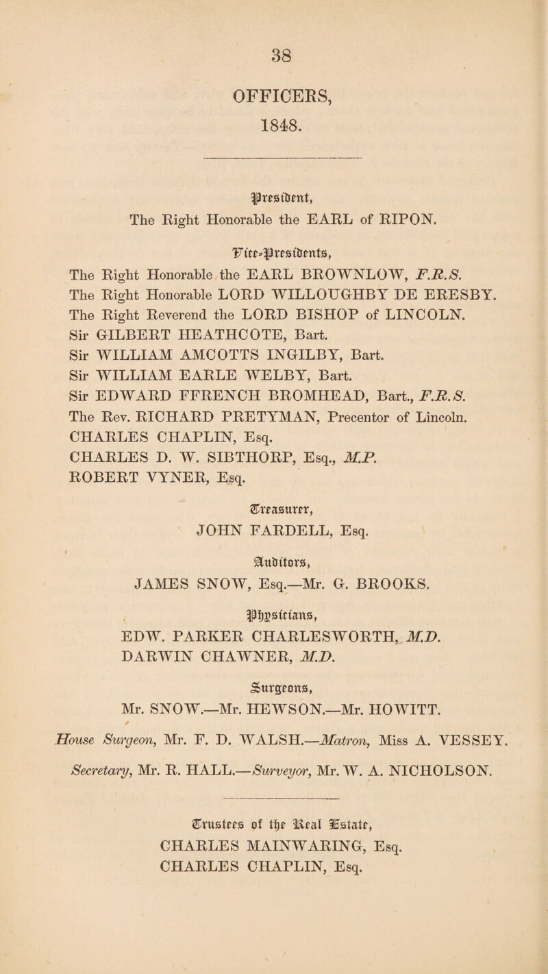 OFFICERS, 1848. prmtrmt, The Right Honorable the EARL of RIPON. Ptc^prrstUents, The Right Honorable the EARL BROWNLOW, F.R.S. The Right Honorable LORD WILLOUGHBY DE ERESBY. The Right Reverend the LORD BISHOP of LINCOLN. Sir GILBERT HEATHCOTE, Bart. Sir WILLIAM AMCOTTS INGILBY, Bart. Sir WILLIAM EARLE WELBY, Bart. Sir EDWARD FFRENCH BROMHEAD, Bart., F.R.S. The Rev. RICHARD PRETYMAN, Precentor of Lincoln. CHARLES CHAPLIN, Esq. CHARLES D. W. SIBTHORP, Esq., M.P. ROBERT VYNER, Esq. Sreasttm, JOHN FARDELL, Esq. &tt tutors, JAMES SNOW, Esq.—Mr. G. BROOKS. ^ptctatxs, EDW. PARKER CHARLESWORTH, M.D. DARWIN CHAWNER, M.D. Sttrgcmts, Mr. SNOW.—Mr. HEWSON.—Mr. HOWITT. House Surgeon, Mr. F. D. WALSH.—Matron, Miss A. VESSEY. Secretary, Mr. R. HALL.—Surveyor, Mr. W. A. NICHOLSON. trusters of ti)e Real Estate, CHARLES MAINWARING, Esq. CHARLES CHAPLIN, Esq.