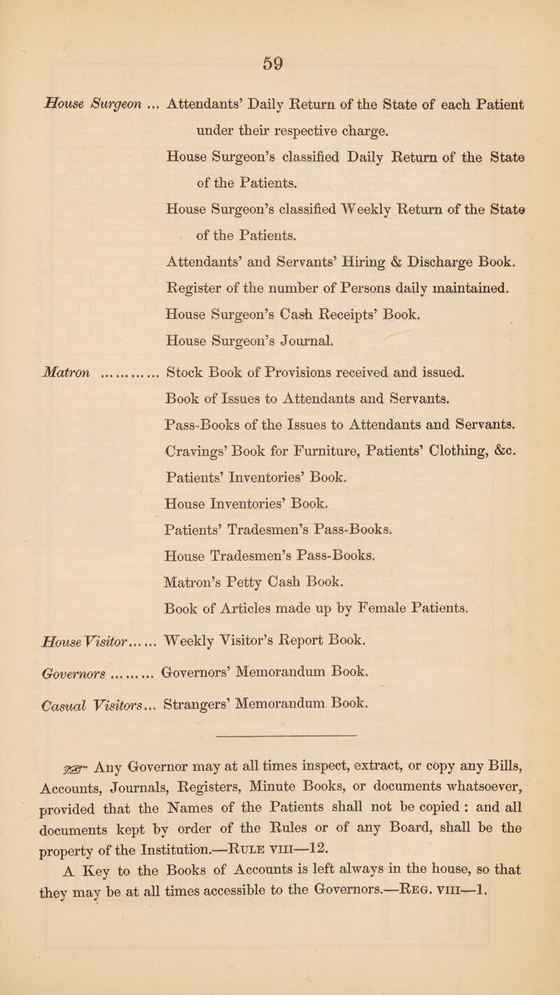House Surgeon ... Attendants’ Daily Return of the State of each Patient under their respective charge. House Surgeon’s classified Daily Return of the State of the Patients. House Surgeon’s classified Weekly Return of the State of the Patients. Attendants’ and Servants’ Hiring & Discharge Book. Register of the number of Persons daily maintained. House Surgeon’s Cash Receipts’ Book. House Surgeon’s Journal. Matron . Stock Book of Provisions received and issued. Book of Issues to Attendants and Servants. Pass-Books of the Issues to Attendants and Servants. Cravings’ Book for Furniture, Patients’ Clothing, &c. Patients’ Inventories’ Book. House Inventories’ Book. Patients’ Tradesmen’s Pass-Books. House Tradesmen’s Pass-Books. Matron’s Petty Cash Book. Book of Articles made up by Female Patients. HouseVisitor. Weekly Visitor’s Report Book. Governors. Governors’ Memorandum Book. Casual Visitors... Strangers’ Memorandum Book. Any Governor may at all times inspect, extract, or copy any Bills, Accounts, Journals, Registers, Minute Books, or documents whatsoever, provided that the Names of the Patients shall not be copied : and all documents kept by order of the Rules or of any Board, shall be the property of the Institution.—Rule viii—12. A Key to the Books of Accounts is left always in the house, so that they may be at all times accessible to the Governors.—Reg. viii-—1,