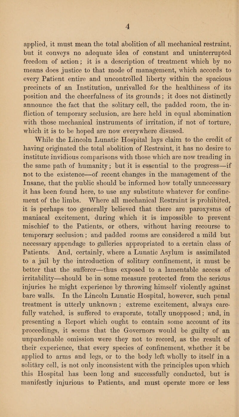 applied, it must mean the total abolition of all mechanical restraint, but it conveys no adequate idea of constant and uninterrupted freedom of action; it is a description of treatment which by no means does justice to that mode of management, which accords to every Patient entire and uncontrolled liberty within the spacious precincts of an Institution, unrivalled for the healthiness of its position and the cheerfulness of its grounds; it does not distinctly announce the fact that the solitary cell, the padded room, the in¬ fliction of temporary seclusion, are here held in equal abomination with those mechanical instruments of irritation, if not of torture, which it is to be hoped are now everywhere disused. While the Lincoln Lunatic Hospital lays claim to the credit of having originated the total abolition of Restraint, it has no desire to institute invidious comparisons with those which are now treading in the same path of humanity; but it is essential to the progress—if not to the existence—of recent changes in the management of the Insane, that the public should be informed how totally unnecessary it has been found here, to use any substitute whatever for confine¬ ment of the limbs. Where all mechanical Restraint is prohibited, it is perhaps too generally believed that there are paroxysms of maniacal excitement, during which it is impossible to prevent mischief to the Patients, or others, without having recourse to temporary seclusion; and padded rooms are considered a mild but necessary appendage to galleries appropriated to a certain class of Patients. And, certainly, where a Lunatic Asylum is assimilated to a jail by the introduction of solitary confinement, it must be better that the sufferer—thus exposed to a lamentable access of irritability—should be in some measure protected from the serious injuries he might experience by throwing himself violently against bare walls. In the Lincoln Lunatic Hospital, however, such penal treatment is utterly unknown ; extreme excitement, always care¬ fully watched, is suffered to evaporate, totally unopposed; and, in presenting a Report which ought to contain some account of its proceedings, it seems that the Governors would be guilty of an unpardonable omission were they not to record, as the result of their experience, that every species of confinement, whether it be applied to arms and legs, or to the body left wholly to itself in a solitary cell, is not only inconsistent with the principles upon which this Hospital has been long and successfully conducted, but is manifestly injurious to Patients, and must operate more or less