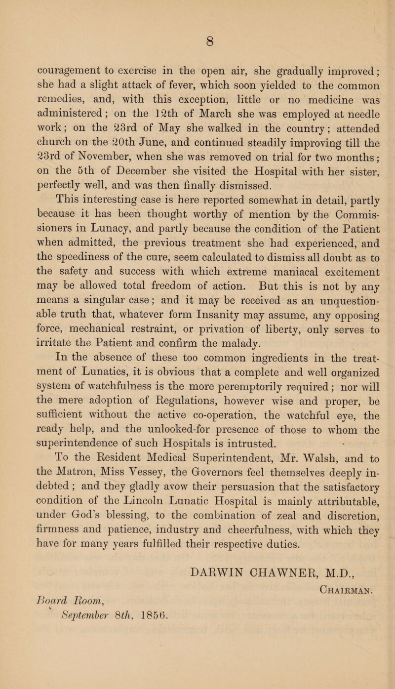 couragement to exercise in the open air, she gradually improved; she had a slight attack of fever, which soon yielded to the common remedies, and, with this exception, little or no medicine was administered; on the 12th of March she was employed at needle work; on the 23rd of May she walked in the country; attended church on the 20th June, and continued steadily improving till the 23rd of November, when she was removed on trial for two months; on the 5th of December she visited the Hospital with her sister, perfectly well, and was then finally dismissed. This interesting case is here reported somewhat in detail, partly because it has been thought worthy of mention by the Commis¬ sioners in Lunacy, and partly because the condition of the Patient when admitted, the previous treatment she had experienced, and the speediness of the cure, seem calculated to dismiss all doubt as to the safety and success with which extreme maniacal excitement may be allowed total freedom of action. But this is not by any means a singular case; and it may be received as an unquestion¬ able truth that, whatever form Insanity may assume, any opposing force, mechanical restraint, or privation of liberty, only serves to irritate the Patient and confirm the malady. In the absence of these too common ingredients in the treat¬ ment of Lunatics, it is obvious that a complete and well organized system of watchfulness is the more peremptorily required ; nor will the mere adoption of Regulations, however wise and proper, be sufficient without the active co-operation, the watchful eye, the ready help, and the unlooked-for presence of those to whom the superintendence of such Hospitals is intrusted. To the Resident Medical Superintendent, Mr. Walsh, and to the Matron, Miss Vessey, the Governors feel themselves deeply in¬ debted ; and they gladly avow their persuasion that the satisfactory condition of the Lincoln Lunatic Hospital is mainly attributable, under God’s blessing, to the combination of zeal and discretion, firmness and patience, industry and cheerfulness, with which they have for many years fulfilled their respective duties. DARWIN CHAWNER, M.D., Chairman. Board Boom, September 8 th, 1856.