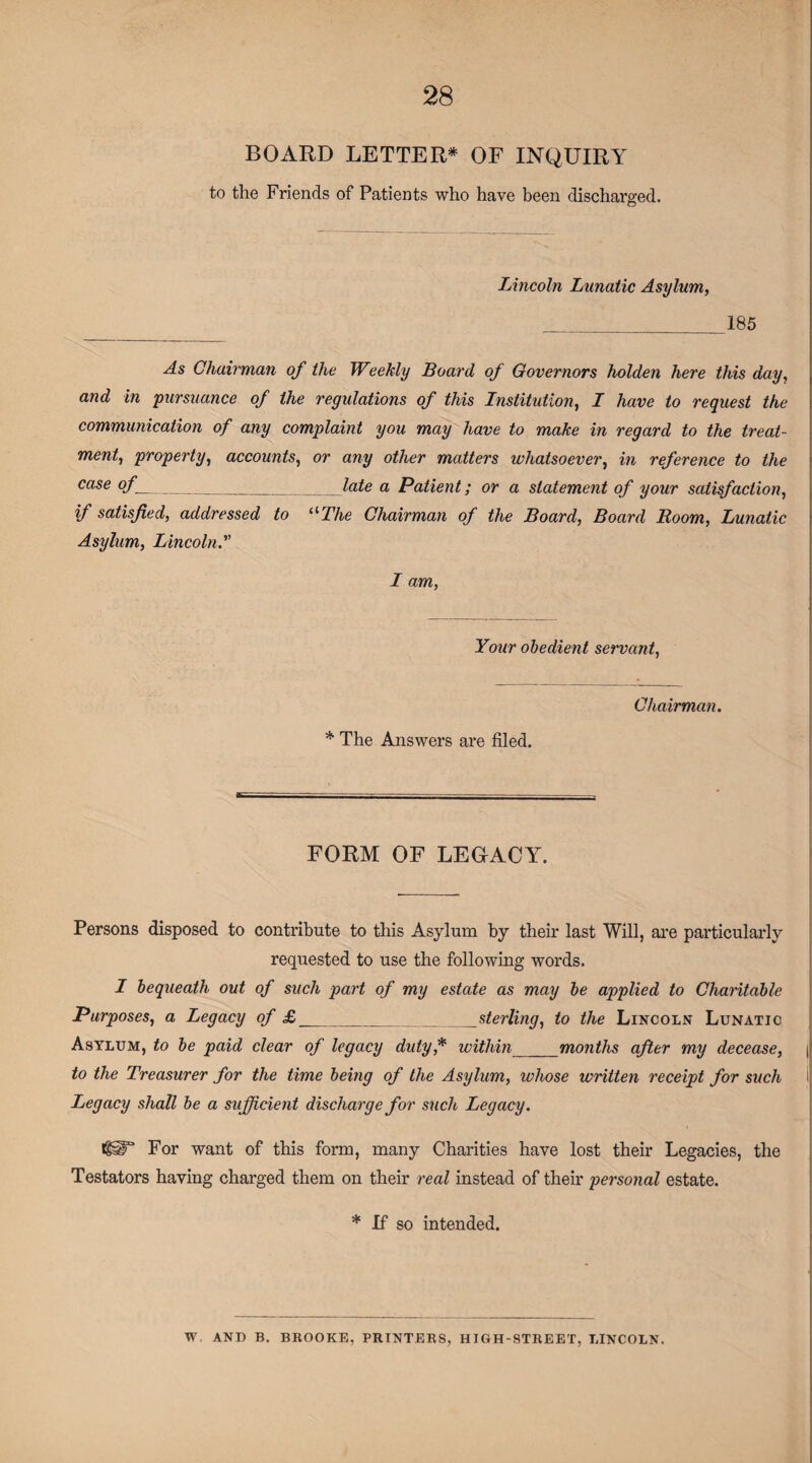 BOARD LETTER* OF INQUIRY to the Friends of Patients who have been discharged. Lincoln Lunatic Asylum, _185 As Chairman of the Weekly Board of Governors holden here this day, and in pursuance of the regulations of this Institution, I have to request the communication of any complaint you may have to make in regard to the treat¬ ment, property, accounts, or any other matters whatsoever, in reference to the case °f__late a Patient; or a statement of your satisfaction, if satisfied, addressed to The Chairman of the Board, Board Room, Lunatic Asylum, Lincoln. I am, Your obedient servant, * The Answers are filed. Chairman. FORM OF LEGACY. Persons disposed to contribute to this Asylum by their last Will, are particularly requested to use the following words. I bequeath out of such part of my estate as may be applied to Charitable Purposes, a Legacy of £ _sterling, to the Lincoln Lunatic Asylum, to be paid clear of legacy duty* within_months after my decease, ( to the Treasurer for the time being of the Asylum, whose written receipt for such Legacy shall be a sufficient discharge for such Legacy. igiT For want of this form, many Charities have lost their Legacies, the Testators having charged them on their real instead of their personal estate. * If so intended. W AND B. BROOKE, PRINTERS, HIGH-STREET, LINCOLN.