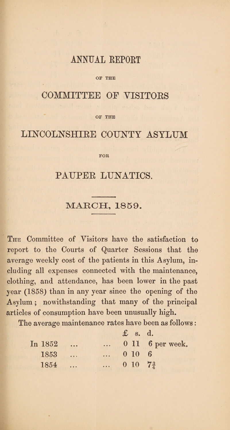 ANNUAL REPORT OP THE COMMITTEE OF VISITORS OF THE LINCOLNSHIRE COUNTY ASYLUM FOR PAUPER LUNATICS. MARCH, 1859. The Committee of Visitors have the satisfaction to report to the Courts of Quarter Sessions that the average weekly cost of the patients in this Asylum, in¬ cluding all expenses connected with the maintenance, clothing, and attendance, has been lower in the past year (1858) than in any year since the opening of the Asylum; no withstanding that many of the principal articles of consumption have been unusually high. The average maintenance rates have been as follows: £ s. d. In 1852 ... ... 0 11 6 per week. 1853 ... ... 0 10 6 1854 ... ... 0 10 7j