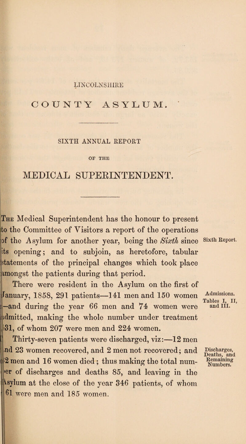 LINCOLNSHIRE COUNTY ASYLUM. SIXTH ANNUAL REPORT OF THE MEDICAL SUPERINTENDENT. The Medical Superintendent has the honour to present to the Committee of Visitors a report of the operations ;of the Asylum for another year, being the Sixth since its opening; and to subjoin, as heretofore, tabular istatements of the principal changes which took place amongst the patients during that period. There were resident in the Asylum on the first of January, 1858, 291 patients—141 men and 150 women r-and during the year 66 men and 74 women were admitted, making the whole number under treatment jk31, of whom 207 were men and 224 women. Thirty-seven patients were discharged, viz:—12 men ,nd 23 women recovered, and 2 men not recovered; and I n i;2 men and 16 women died ; thus making the total num- >er of discharges and deaths 85, and leaving in the Asylum at the close of the year 346 patients, of whom ' 61 were men and 185 women. Sixth Report. Admissions. Tables I, II, and III. Discharges, Deaths, and Remaining Numbers.