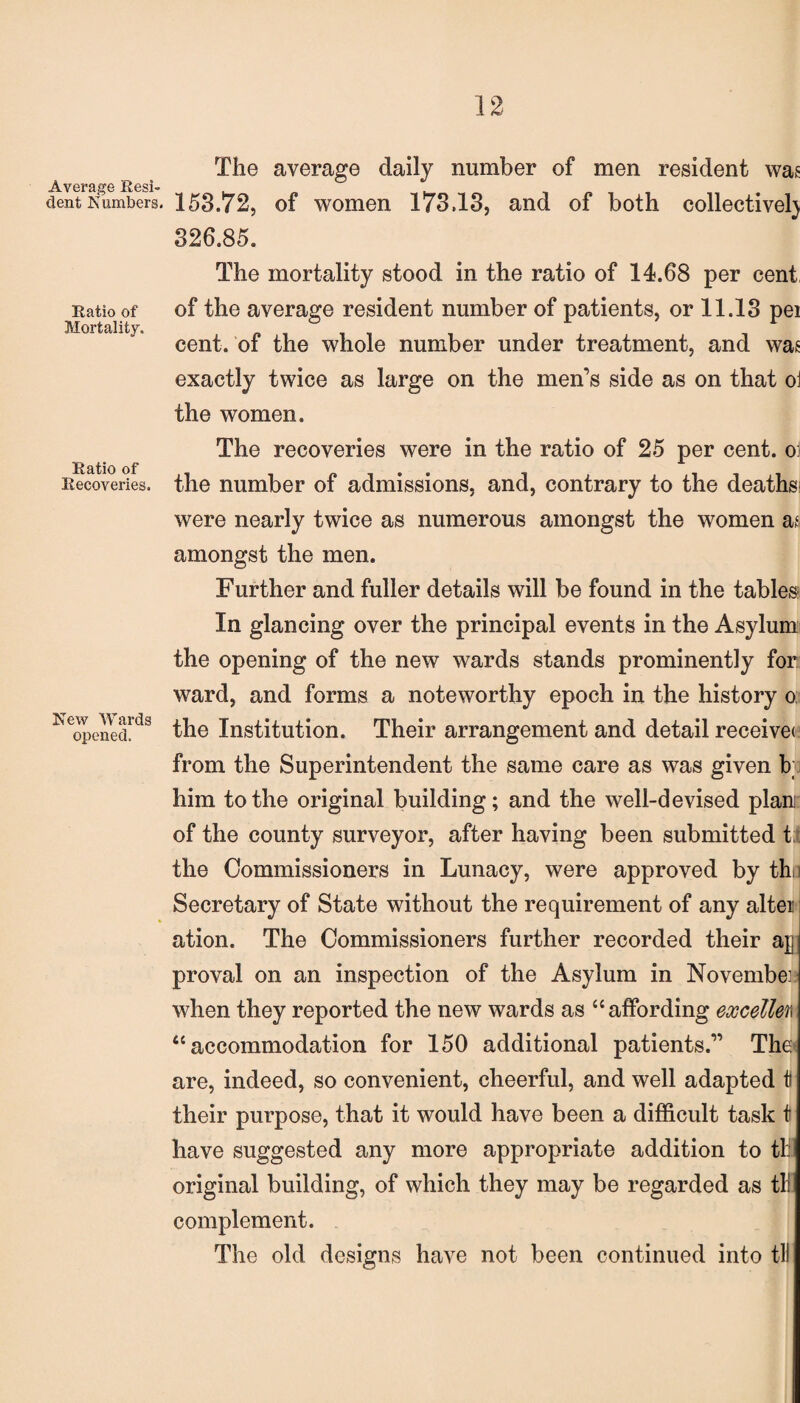 Average Resi¬ dent Numbers. Ratio of Mortality. Ratio of Recoveries. New Wards opened. The average daily number of men resident was 153.72, of women 173.13, and of both collective!) 326.85. The mortality stood in the ratio of 14.68 per cent, of the average resident number of patients, or 11.13 pei cent, of the whole number under treatment, and was exactly twice as large on the men’s side as on that oi the women. The recoveries were in the ratio of 25 per cent, oi the number of admissions, and, contrary to the deaths were nearly twice as numerous amongst the women as amongst the men. Further and fuller details will be found in the tables In glancing over the principal events in the Asylum the opening of the new wards stands prominently for ward, and forms a noteworthy epoch in the history o; the Institution. Their arrangement and detail receive* from the Superintendent the same care as was given b him to the original building; and the well-devised plan of the county surveyor, after having been submitted t; the Commissioners in Lunacy, were approved by thn Secretary of State without the requirement of any alter ation. The Commissioners further recorded their aj proval on an inspection of the Asylum in November when they reported the new wards as “affording excelled “accommodation for 150 additional patients.” The are, indeed, so convenient, cheerful, and well adapted t their purpose, that it would have been a difficult task t have suggested any more appropriate addition to til original building, of which they may be regarded as til complement. The old designs have not been continued into til