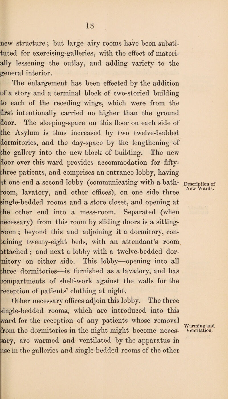 new structure; but large airy rooms have been substi¬ tuted for exercising-galleries, with the effect of materi¬ ally lessening the outlay, and adding variety to the general interior. The enlargement has been effected by the addition of a story and a terminal block of two-storied building to each of the receding wings, which were from the first intentionally carried no higher than the ground floor. The sleeping-space on this floor on each side of the Asylum is thus increased by two twelve-bedded dormitories, and the day-space by the lengthening of the gallery into the new block of building. The new door over this ward provides accommodation for fifty- three patients, and comprises an entrance lobby, having it one end a second lobby (communicating with a bath¬ room, lavatory, and other offices), on one side three single-bedded rooms and a store closet, and opening at the other end into a mess-room. Separated (when necessary) from this room by sliding doors is a sitting- iroom ; beyond this and adjoining it a dormitory, con¬ taining twenty-eight beds, with an attendant’s room, attached ; and next a lobby with a twelve-bedded dor¬ mitory on either side. This lobby—opening into all ;hree dormitories—is furnished as a lavatory, and has compartments of shelf-work against the walls for the reception of patients’ clothing at night. Other necessary offices adjoin this lobby. The three single-bedded rooms, which are introduced into this ward for the reception of any patients whose removal rom the dormitories in the night might become neces¬ sary, are warmed and ventilated by the apparatus in ise in the galleries and single-bedded rooms of the other Description of New Wards. Warming and Ventilation.