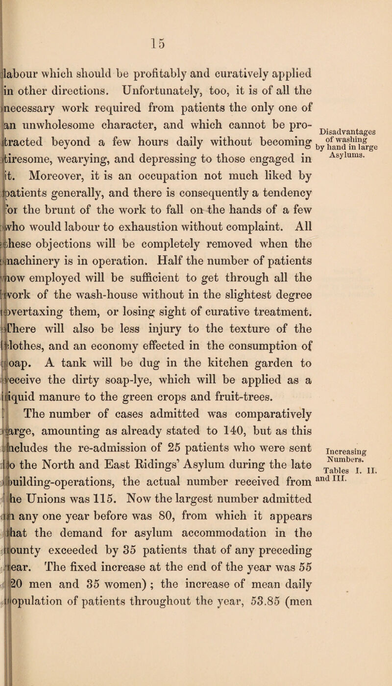 labour which should be profitably and curatively applied in other directions. Unfortunately, too, it is of all the inecessary work required from patients the only one of an unwholesome character, and which cannot be pro¬ tracted beyond a few hours daily without becoming tiresome, wearying, and depressing to those engaged in it. Moreover, it is an occupation not much liked by tpatients generally, and there is consequently a tendency ?or the brunt of the work to fall on the hands of a few who would labour to exhaustion without complaint. All ishese objections will be completely removed when the [ machinery is in operation. Half the number of patients now employed will be sufficient to get through all the [work of the wash-house without in the slightest degree isivertaxing them, or losing sight of curative treatment. Chere will also be less injury to the texture of the Iflothes, and an economy effected in the consumption of t oap. A tank will be dug in the kitchen garden to receive the dirty soap-lye, which will be applied as a i liquid manure to the green crops and fruit-trees. The number of cases admitted was comparatively :i large, amounting as already stated to 140, but as this Includes the re-admission of 25 patients who were sent I jo the North and East Ridings’ Asylum during the late i building-operations, the actual number received from he Unions was 115. Now the largest number admitted ia any one year before was 80, from which it appears rhat the demand for asylum accommodation in the Jfounty exceeded by 35 patients that of any preceding rear. The fixed increase at the end of the year was 55 4\ 20 men and 35 women) ; the increase of mean daily ,(Population of patients throughout the year, 53.85 (men Disadvantages of washing by hand in large Asylums. Increasing Numbers. Tables I. II. and III.